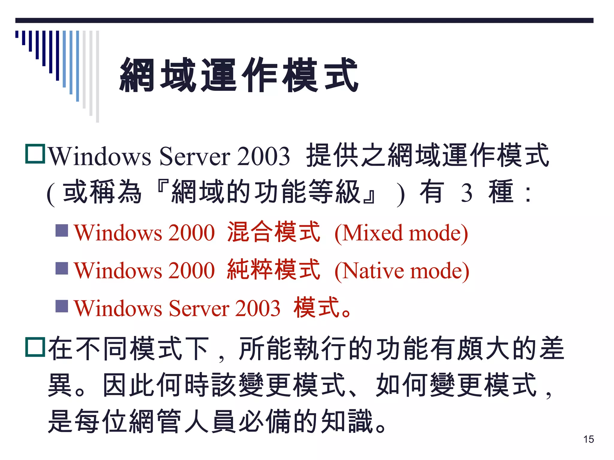 網域運作模式 Windows Server 2003  提供之網域運作模式  ( 或稱為『網域的功能等級』 )  有  3  種： Windows 2000  混合模式  (Mixed mode) Windows 2000  純粹模式  (Native mode) Windows Server 2003  模式。 在不同模式下 ,  所能執行的功能有頗大的差異。因此何時該變更模式、如何變更模式 ,  是每位網管人員必備的知識。 
