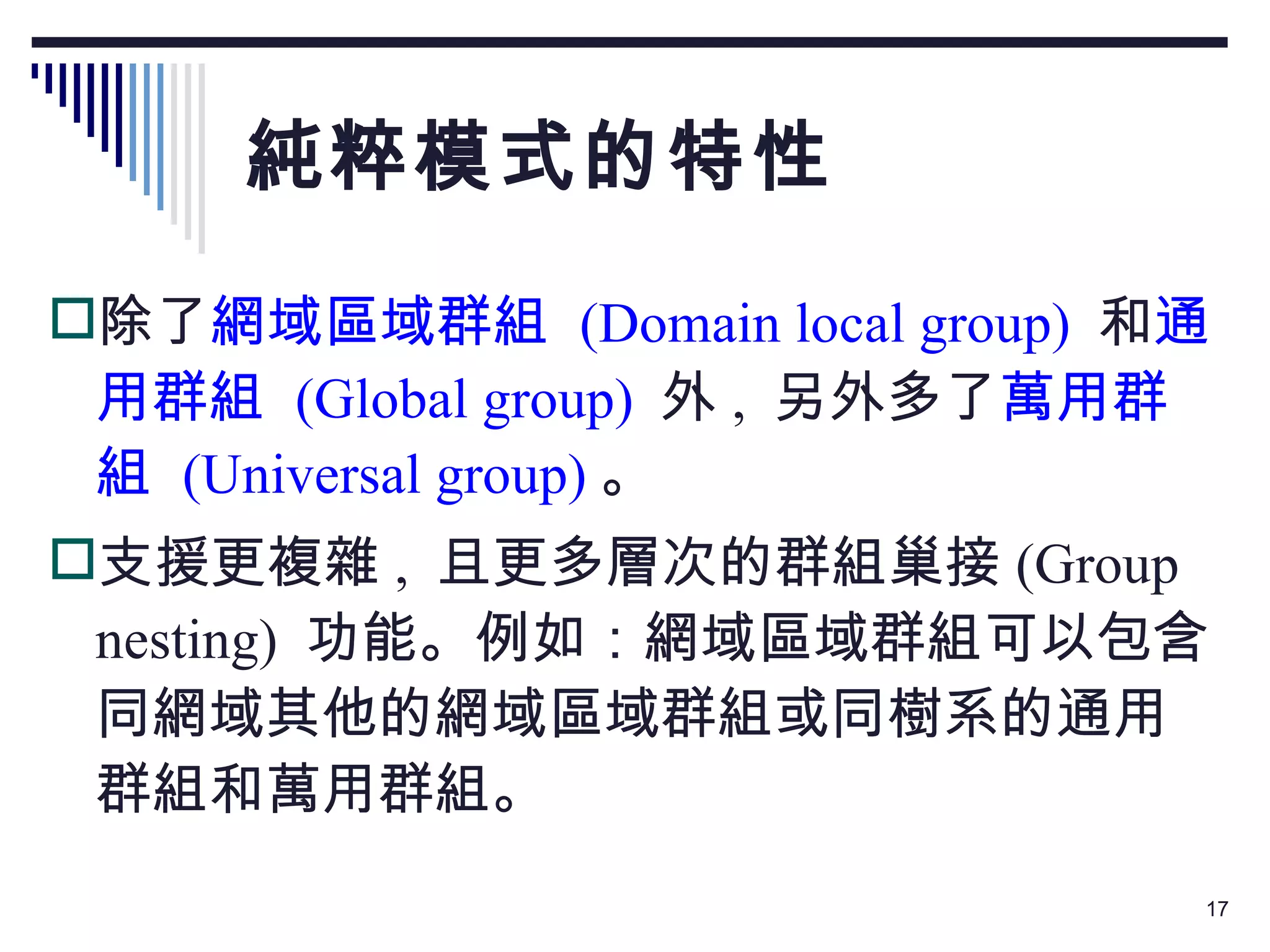 純粹模式的特性 除了 網域區域群組   (Domain local group)   和 通用群組   (Global group)   外 ,  另外多了 萬用群組  (Universal group) 。 支援更複雜 ,  且更多層次的群組巢接 (Group nesting)  功能。例如：網域區域群組可以包含同網域其他的網域區域群組或同樹系的通用群組和萬用群組。  