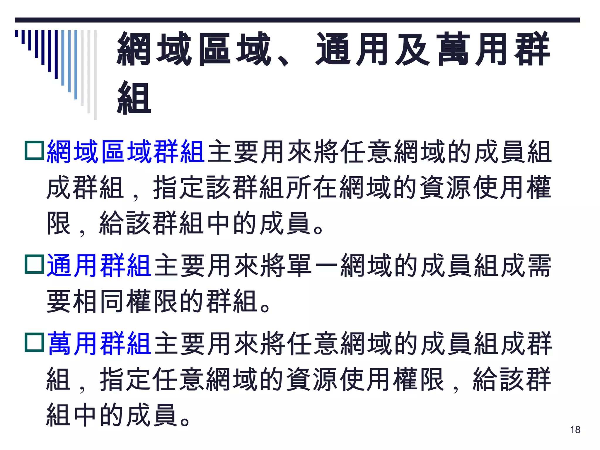 網域區域、通用及萬用群組 網域區域群組 主要用來將任意網域的成員組成群組 ,  指定該群組所在網域的資源使用權限 ,  給該群組中的成員。 通用群組 主要用來將單一網域的成員組成需要相同權限的群組。 萬用群組 主要用來將任意網域的成員組成群組 ,  指定任意網域的資源使用權限 ,  給該群組中的成員。 