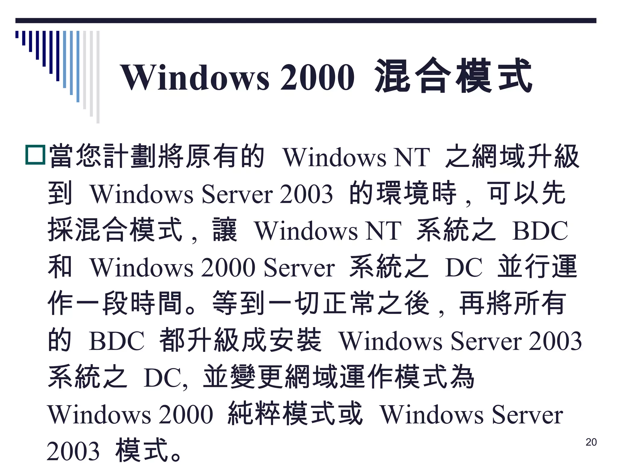 Windows 2000  混合模式 當您計劃將原有的  Windows NT  之網域升級到  Windows Server 2003  的環境時 ,  可以先採混合模式 ,  讓  Windows NT  系統之  BDC  和  Windows 2000 Server  系統之  DC  並行運作一段時間。等到一切正常之後 ,  再將所有的  BDC  都升級成安裝  Windows Server 2003  系統之  DC,  並變更網域運作模式為  Windows 2000  純粹模式或  Windows Server 2003  模式。 