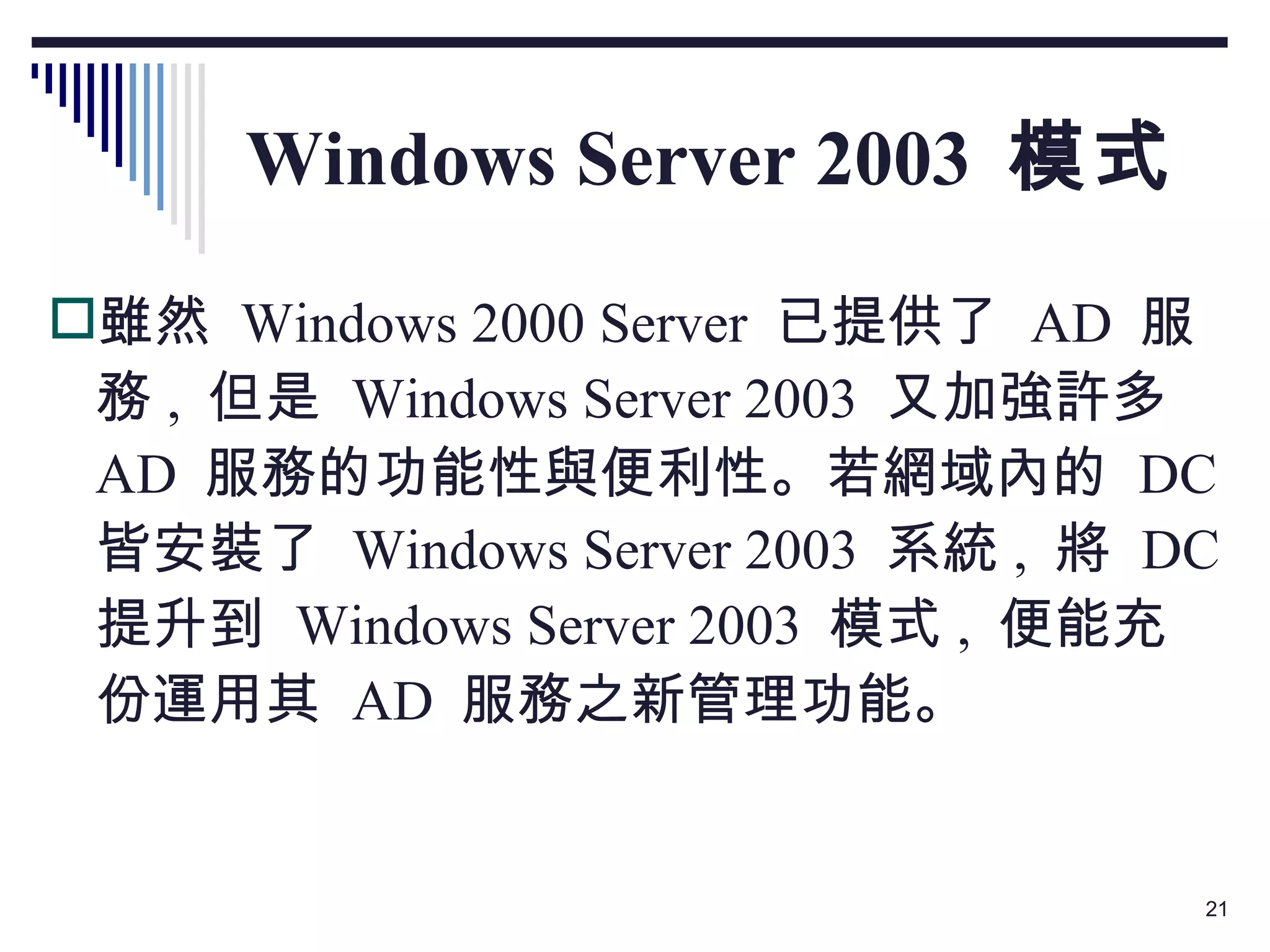 Windows Server 2003  模式 雖然  Windows 2000 Server  已提供了  AD  服務 ,  但是  Windows Server 2003  又加強許多  AD  服務的功能性與便利性。若網域內的  DC  皆安裝了  Windows Server 2003  系統 ,  將  DC  提升到  Windows Server 2003  模式 ,  便能充份運用其  AD  服務之新管理功能。 