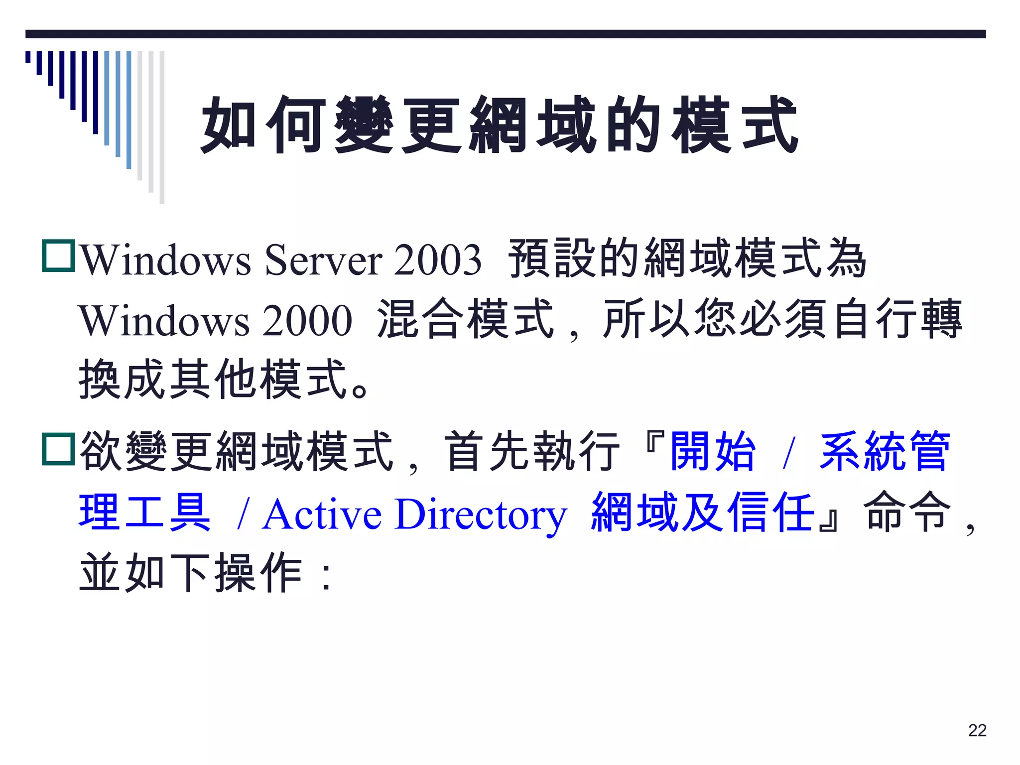 如何變更網域的模式 Windows Server 2003  預設的網域模式為 Windows 2000  混合模式 ,  所以您必須自行轉換成其他模式。 欲變更網域模式 ,  首先執行『 開始  /  系統管理工具  / Active Directory  網域及信任 』命令 ,  並如下操作： 