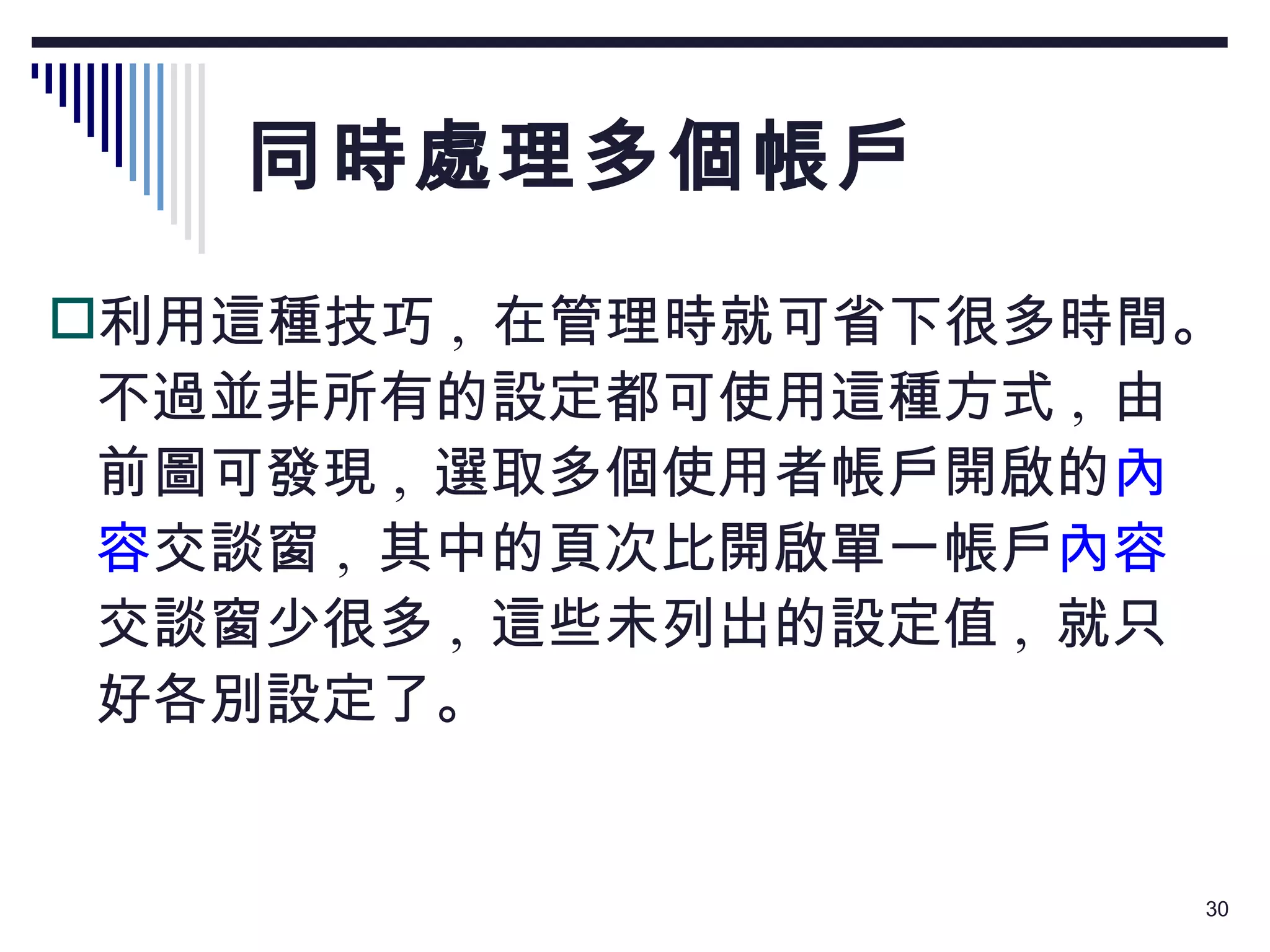 同時處理多個帳戶 利用這種技巧 ,  在管理時就可省下很多時間。不過並非所有的設定都可使用這種方式 ,  由前圖可發現 ,  選取多個使用者帳戶開啟的 內容 交談窗 ,  其中的頁次比開啟單一帳戶 內容 交談窗少很多 ,  這些未列出的設定值 ,  就只好各別設定了。 