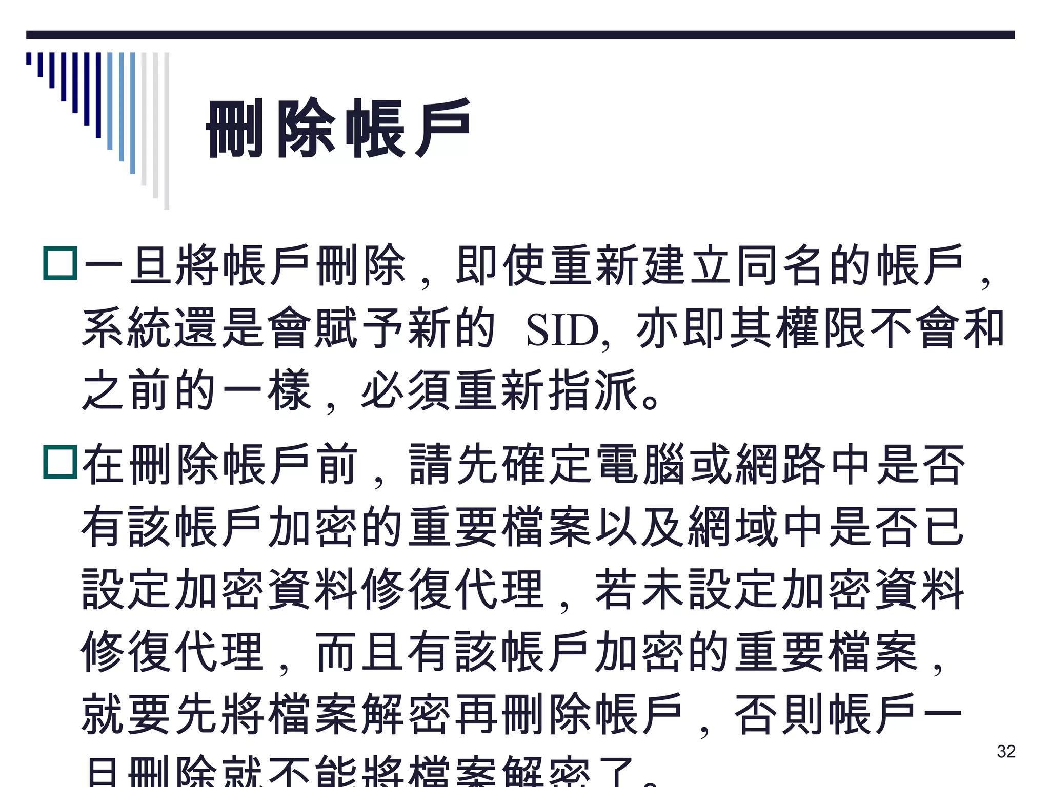 刪除帳戶 一旦將帳戶刪除 ,  即使重新建立同名的帳戶 ,  系統還是會賦予新的  SID,  亦即其權限不會和之前的一樣 ,  必須重新指派。 在刪除帳戶前 ,  請先確定電腦或網路中是否有該帳戶加密的重要檔案以及網域中是否已設定加密資料修復代理 ,  若未設定加密資料修復代理 ,  而且有該帳戶加密的重要檔案 ,  就要先將檔案解密再刪除帳戶 ,  否則帳戶一旦刪除就不能將檔案解密了。 