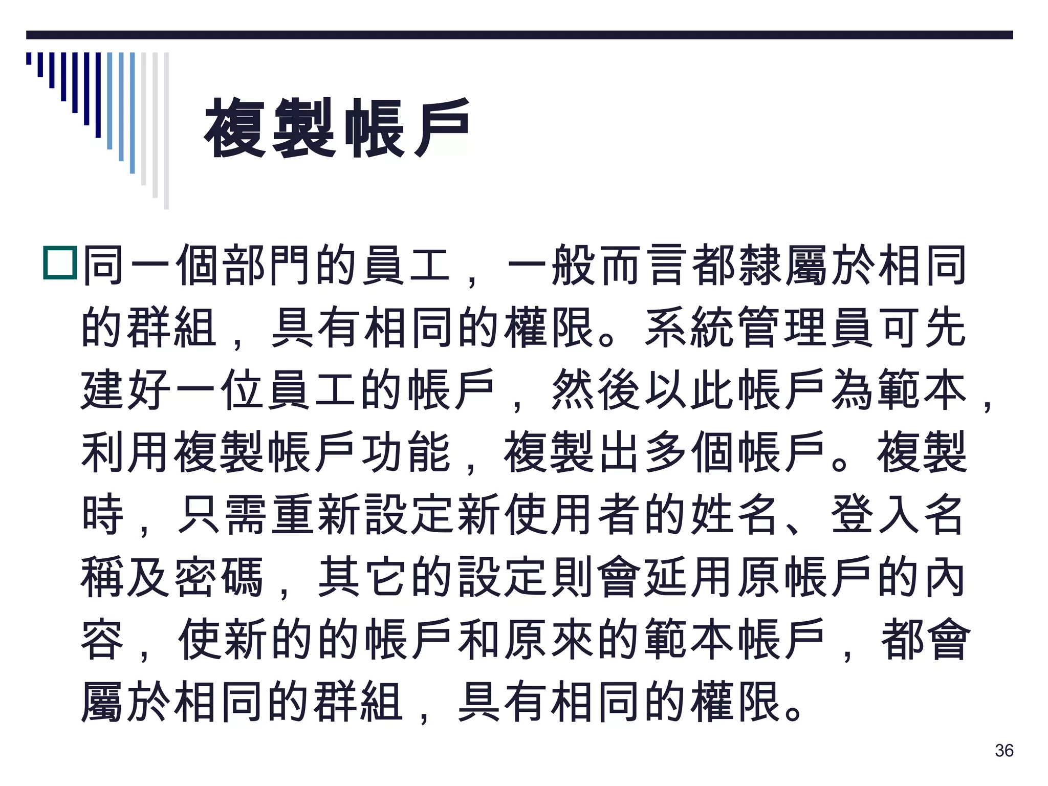 複製帳戶 同一個部門的員工 ,  一般而言都隸屬於相同的群組 ,  具有相同的權限。系統管理員可先建好一位員工的帳戶 ,  然後以此帳戶為範本 ,  利用複製帳戶功能 ,  複製出多個帳戶。複製時 ,  只需重新設定新使用者的姓名、登入名稱及密碼 ,  其它的設定則會延用原帳戶的內容 ,  使新的的帳戶和原來的範本帳戶 ,  都會屬於相同的群組 ,  具有相同的權限。 