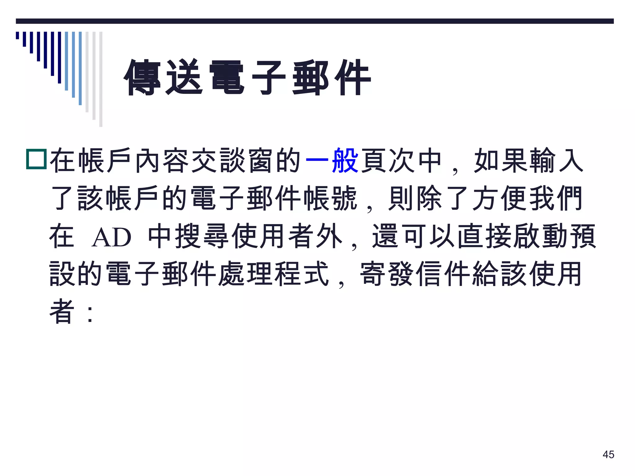 傳送電子郵件 在帳戶內容交談窗的 一般 頁次中 ,  如果輸入了該帳戶的電子郵件帳號 ,  則除了方便我們在  AD  中搜尋使用者外 ,  還可以直接啟動預設的電子郵件處理程式 ,  寄發信件給該使用者： 
