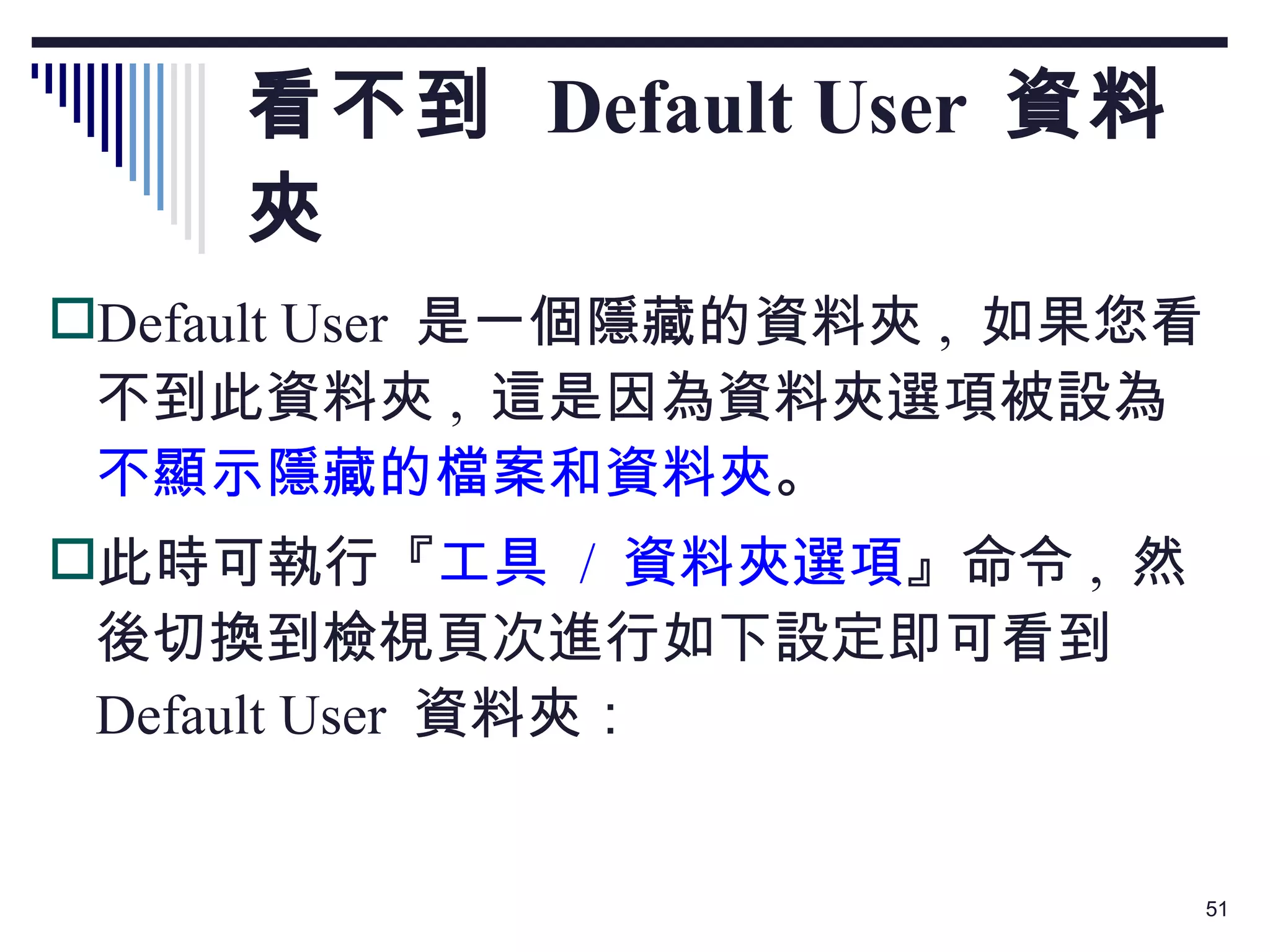 看不到  Default User  資料夾 Default User  是一個隱藏的資料夾 ,  如果您看不到此資料夾 ,  這是因為資料夾選項被設為 不顯示隱藏的檔案和資料夾 。 此時可執行『 工具  /  資料夾選項 』命令 ,  然後切換到檢視頁次進行如下設定即可看到  Default User  資料夾： 