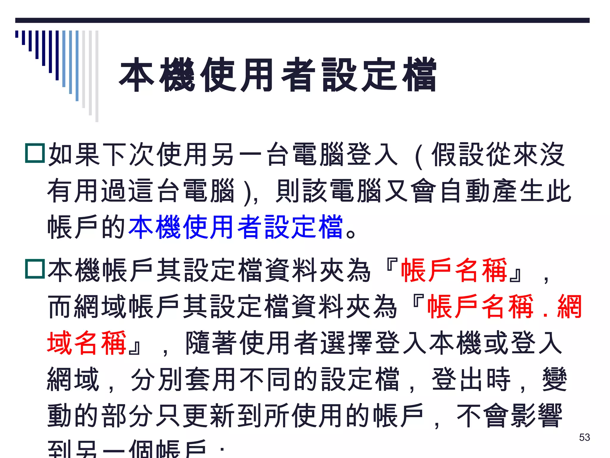 本機使用者設定檔 如果下次使用另一台電腦登入  ( 假設從來沒有用過這台電腦 ),  則該電腦又會自動產生此帳戶的 本機使用者設定檔 。 本機帳戶其設定檔資料夾為『 帳戶名稱 』 ,  而網域帳戶其設定檔資料夾為『 帳戶名稱 . 網域名稱 』 ,  隨著使用者選擇登入本機或登入網域 ,  分別套用不同的設定檔 ,  登出時 ,  變動的部分只更新到所使用的帳戶 ,  不會影響到另一個帳戶： 