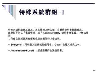 特殊系統群組 -1 特殊系統群組是系統為了某些管理上的方便，自動將使用者組織起來。 此群組平常在「電腦管理」或「 Active Directory  使用者及電腦」中無法看到 ，只會在指派使用者權利或設定權限時才會出現。 　 ─  Everyone ：所有登入該網域的使用者， Guest  也是其成員之一。 　 ─  Authenticated Users ：經過授權的合法使用者。 　 