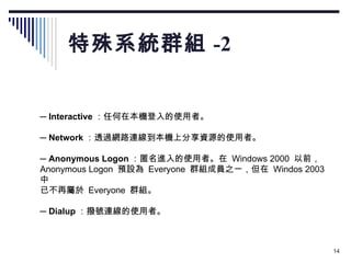 特殊系統群組 -2 　 ─  Interactive ：任何在本機登入的使用者。 　 ─  Network ：透過網路連線到本機上分享資源的使用者。 　 ─  Anonymous Logon ：匿名進入的使用者。在  Windows 2000  以前， Anonymous Logon  預設為  Everyone  群組成員之一，但在  Windos 2003  中 已不再屬於  Everyone  群組。 　 ─  Dialup ：撥號連線的使用者。 