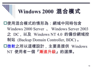 Windows 2000  混合模式 使用混合模式的情形為：網域中同時包含  Windows 2000 Server  、 Windows Server 2003  之  DC ,  以及  Windows NT 4.0  的備份網域控制站  (Backup Domain Controller, BDC) 。 微軟 之所以這樣設計 ,  主要是提供  Windows NT  使用者一個『 漸進升級 』的選擇。 