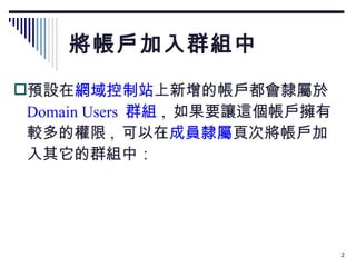 將帳戶加入群組中 預設在 網域控制站 上新增的帳戶都會隸屬於  Domain Users  群組 ,  如果要讓這個帳戶擁有較多的權限 ,  可以在 成員隸屬 頁次將帳戶加入其它的群組中： 