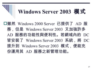 Windows Server 2003  模式 雖然  Windows 2000 Server  已提供了  AD  服務 ,  但是  Windows Server 2003  又加強許多  AD  服務的功能性與便利性。若網域內的  DC  皆安裝了  Windows Server 2003  系統 ,  將  DC  提升到  Windows Server 2003  模式 ,  便能充份運用其  AD  服務之新管理功能。 