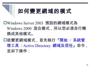 如何變更網域的模式 Windows Server 2003  預設的網域模式為 Windows 2000  混合模式 ,  所以您必須自行轉換成其他模式。 欲變更網域模式 ,  首先執行『 開始  /  系統管理工具  / Active Directory  網域及信任 』命令 ,  並如下操作： 