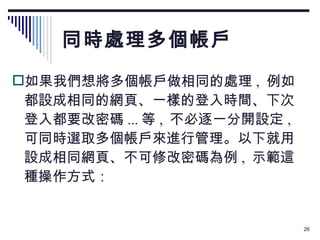 同時處理多個帳戶 如果我們想將多個帳戶做相同的處理 ,  例如都設成相同的網頁、一樣的登入時間、下次登入都要改密碼 ... 等 ,  不必逐一分開設定 ,  可同時選取多個帳戶來進行管理。以下就用設成相同網頁、不可修改密碼為例 ,  示範這種操作方式： 