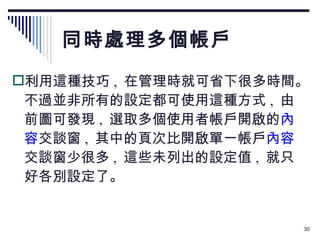 同時處理多個帳戶 利用這種技巧 ,  在管理時就可省下很多時間。不過並非所有的設定都可使用這種方式 ,  由前圖可發現 ,  選取多個使用者帳戶開啟的 內容 交談窗 ,  其中的頁次比開啟單一帳戶 內容 交談窗少很多 ,  這些未列出的設定值 ,  就只好各別設定了。 