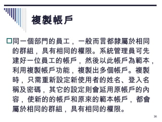 複製帳戶 同一個部門的員工 ,  一般而言都隸屬於相同的群組 ,  具有相同的權限。系統管理員可先建好一位員工的帳戶 ,  然後以此帳戶為範本 ,  利用複製帳戶功能 ,  複製出多個帳戶。複製時 ,  只需重新設定新使用者的姓名、登入名稱及密碼 ,  其它的設定則會延用原帳戶的內容 ,  使新的的帳戶和原來的範本帳戶 ,  都會屬於相同的群組 ,  具有相同的權限。 