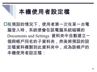 本機使用者設定檔 在預設的情況下 ,  使用者第一次在某一台電腦登入時 ,  系統便會在該電腦系統磁碟的  Documents and Settings  資料夾中自動建立一個與帳戶同名的子資料夾 ,  然後將預設的設定檔資料複製到此資料夾中 ,  成為該帳戶的本機使用者設定檔： 