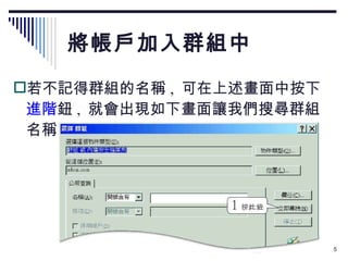 將帳戶加入群組中 若不記得群組的名稱 ,  可在上述畫面中按下 進階 鈕 ,  就會出現如下畫面讓我們搜尋群組名稱： 