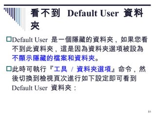 看不到  Default User  資料夾 Default User  是一個隱藏的資料夾 ,  如果您看不到此資料夾 ,  這是因為資料夾選項被設為 不顯示隱藏的檔案和資料夾 。 此時可執行『 工具  /  資料夾選項 』命令 ,  然後切換到檢視頁次進行如下設定即可看到  Default User  資料夾： 