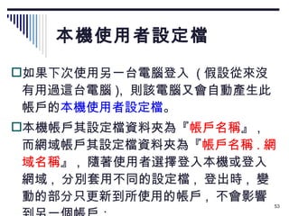 本機使用者設定檔 如果下次使用另一台電腦登入  ( 假設從來沒有用過這台電腦 ),  則該電腦又會自動產生此帳戶的 本機使用者設定檔 。 本機帳戶其設定檔資料夾為『 帳戶名稱 』 ,  而網域帳戶其設定檔資料夾為『 帳戶名稱 . 網域名稱 』 ,  隨著使用者選擇登入本機或登入網域 ,  分別套用不同的設定檔 ,  登出時 ,  變動的部分只更新到所使用的帳戶 ,  不會影響到另一個帳戶： 