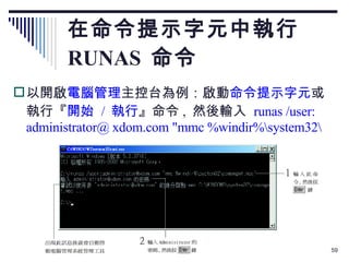 在命令提示字元中執行  RUNAS  命令 以開啟 電腦管理 主控台為例：啟動 命令提示字元 或執行『 開始  /  執行 』命令 ,  然後輸入  runas /user: administrator@ xdom.com "mmc %windir%\system32\ 