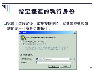 指定捷徑的執行身份 完成上述設定後 ,  當雙按捷徑時 ,  就會出現交談窗詢問要用什麼身份來執行： 
