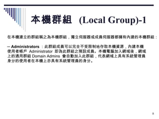 本機群組  (Local Group)-1 在本機建立的群組稱之為本機群組，獨立伺服器或成員伺服器都擁有內建的本機群組： 　 ─  Administrators ：此群組成員可以完全不受限制地存取本機資源，內建本機 使用者帳戶  Administrator  即為此群組之預設成員。本機電腦加入網域後，網域 上的通用群組 Domain Admins  會自動加入此群組，代表網域上具有系統管理員 身分的使用者在本機上亦具有系統管理員的身分。 　 