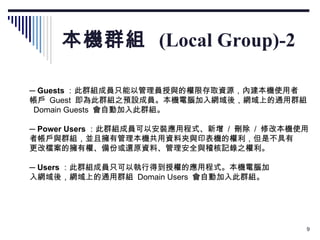 本機群組  (Local Group)-2 　 ─  Guests ：此群組成員只能以管理員授與的權限存取資源，內建本機使用者 帳戶  Guest  即為此群組之預設成員。本機電腦加入網域後，網域上的通用群組   Domain Guests  會自動加入此群組。 　 ─  Power Users ：此群組成員可以安裝應用程式、新增  /  刪除  /  修改本機使用 者帳戶與群組，並且擁有管理本機共用資料夾與印表機的權利，但是不具有 更改檔案的擁有權、備份或還原資料、管理安全與稽核記錄之權利。 　 ─  Users ：此群組成員只可以執行得到授權的應用程式。本機電腦加 入網域後，網域上的通用群組  Domain Users  會自動加入此群組。 