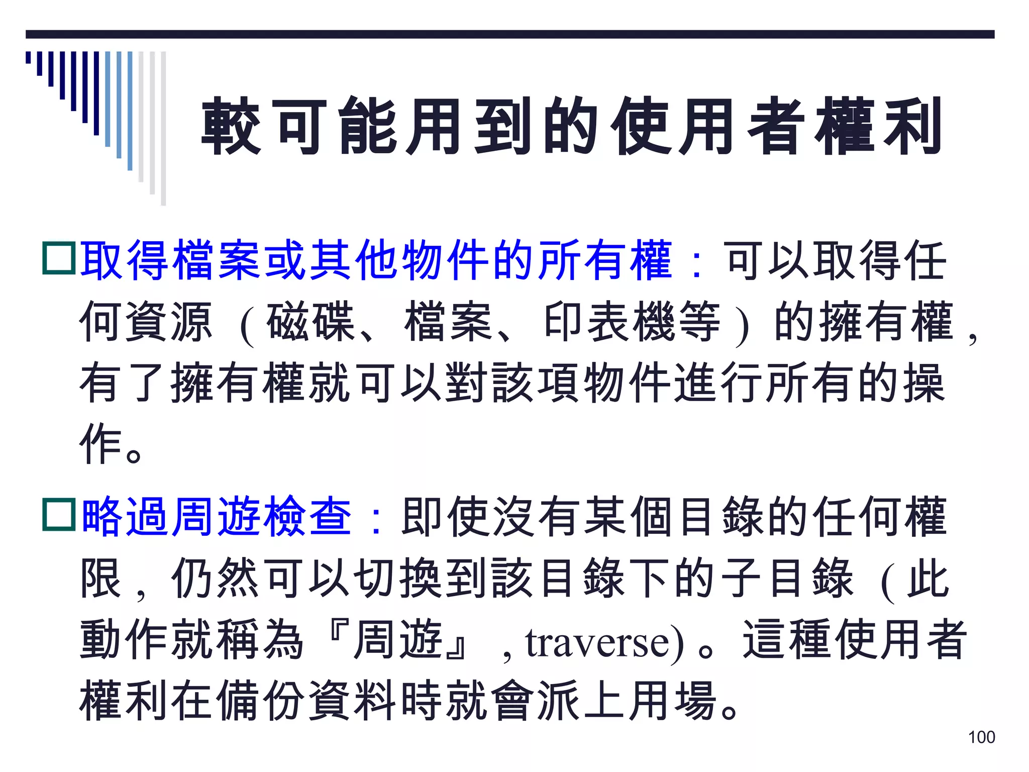 較可能用到的使用者權利 取得檔案或其他物件的所有權： 可以取得任何資源  ( 磁碟、檔案、印表機等 )  的擁有權 ,  有了擁有權就可以對該項物件進行所有的操作。 略過周遊檢查： 即使沒有某個目錄的任何權限 ,  仍然可以切換到該目錄下的子目錄  ( 此動作就稱為『周遊』 , traverse) 。這種使用者權利在備份資料時就會派上用場。 