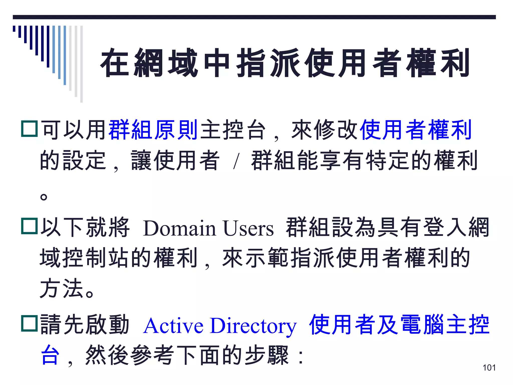 在網域中指派使用者權利 可以用 群組原則 主控台 ,  來修改 使用者權利 的設定 ,  讓使用者  /  群組能享有特定的權利。 以下就將  Domain Users  群組設為具有登入網域控制站的權利 ,  來示範指派使用者權利的方法。 請先啟動  Active Directory  使用者及電腦主控台 ,  然後參考下面的步驟： 