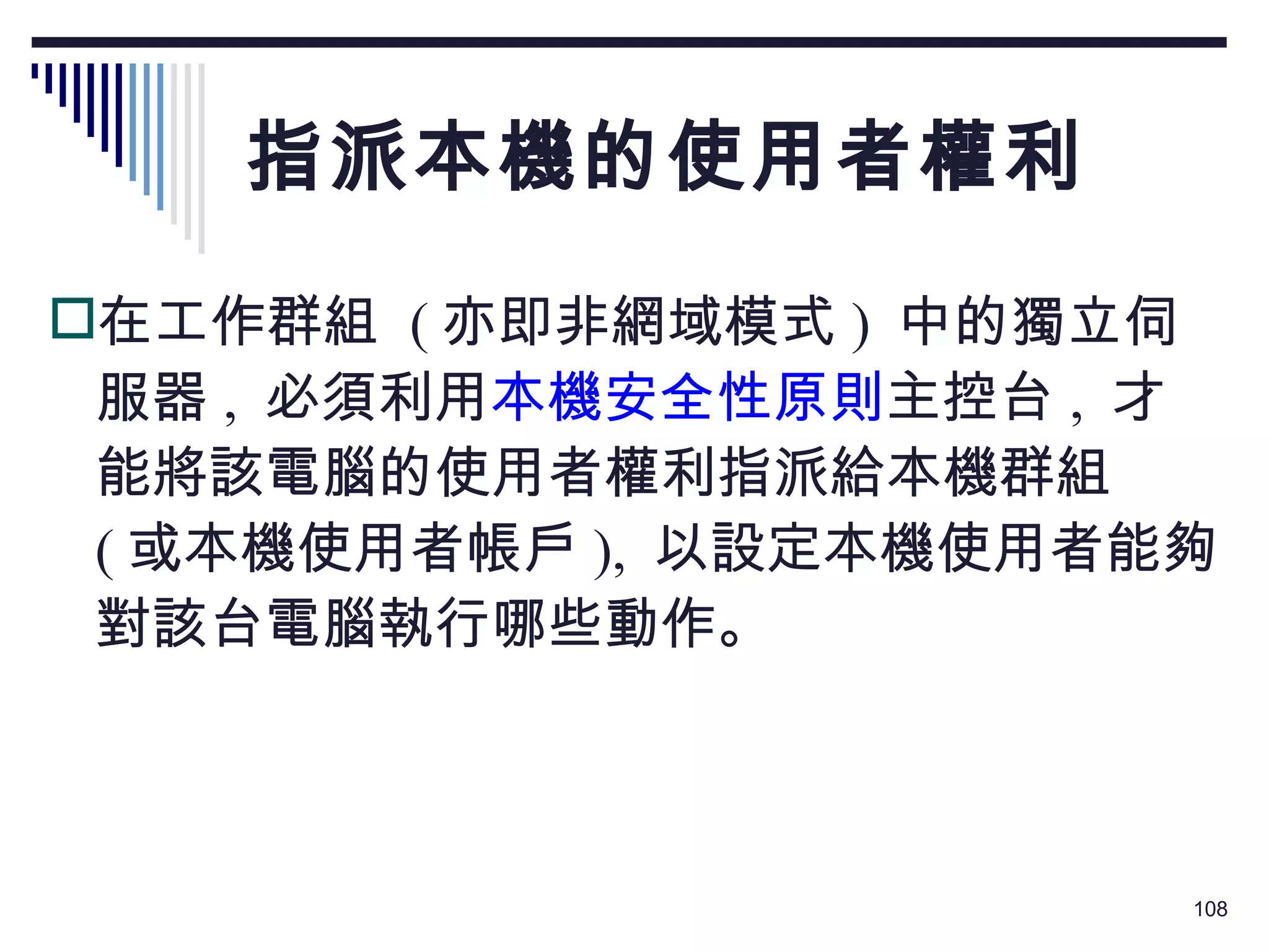 指派本機的使用者權利 在工作群組  ( 亦即非網域模式 )  中的獨立伺服器 ,  必須利用 本機安全性原則 主控台 ,  才能將該電腦的使用者權利指派給本機群組  ( 或本機使用者帳戶 ),  以設定本機使用者能夠對該台電腦執行哪些動作。 