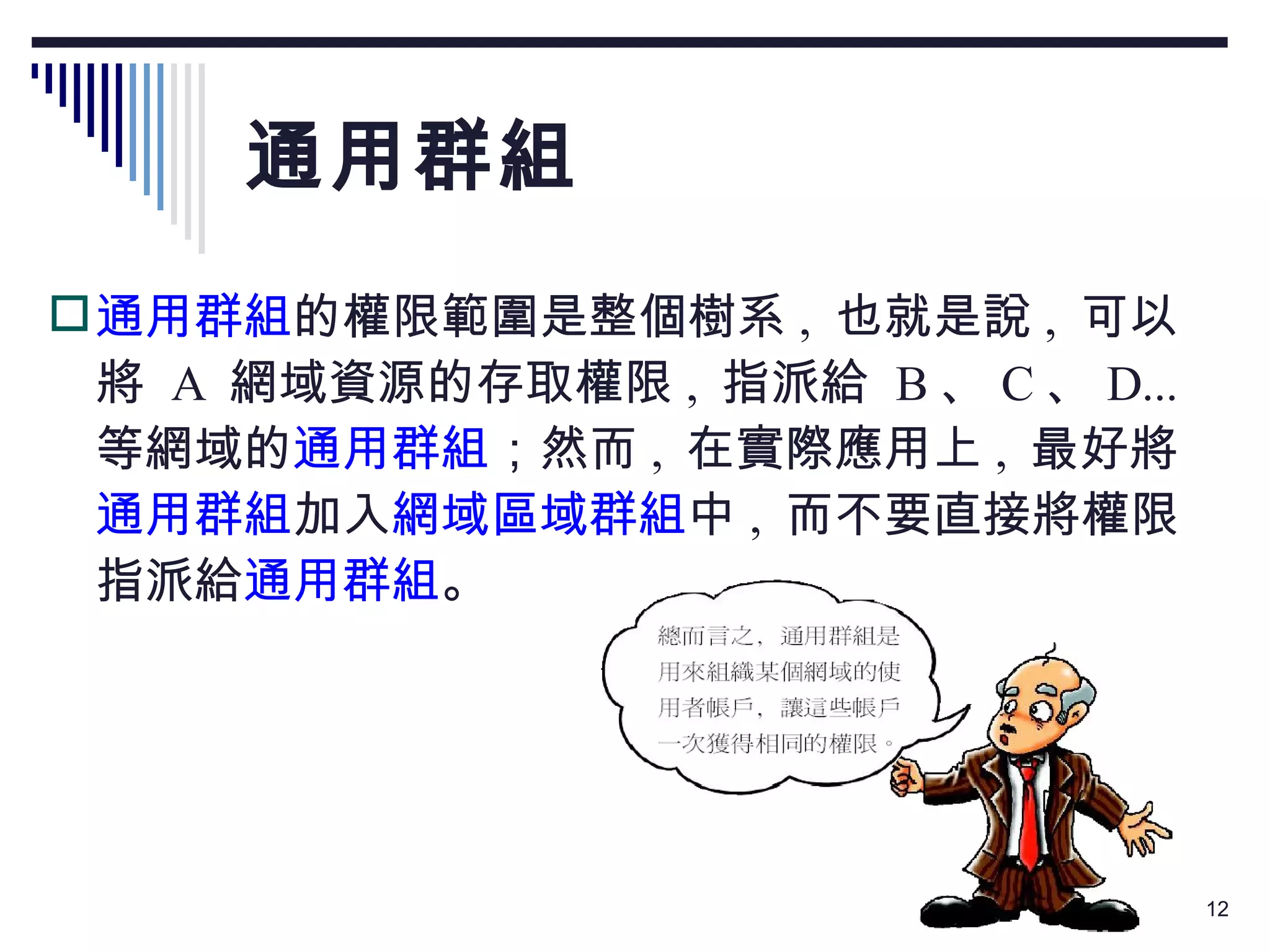 通用群組 通用群組 的權限範圍是整個樹系 ,  也就是說 ,  可以將  A  網域資源的存取權限 ,  指派給  B 、 C 、 D...  等網域的 通用群組 ；然而 ,  在實際應用上 ,  最好將 通用群組 加入 網域區域群組 中 ,  而不要直接將權限指派給 通用群組 。 