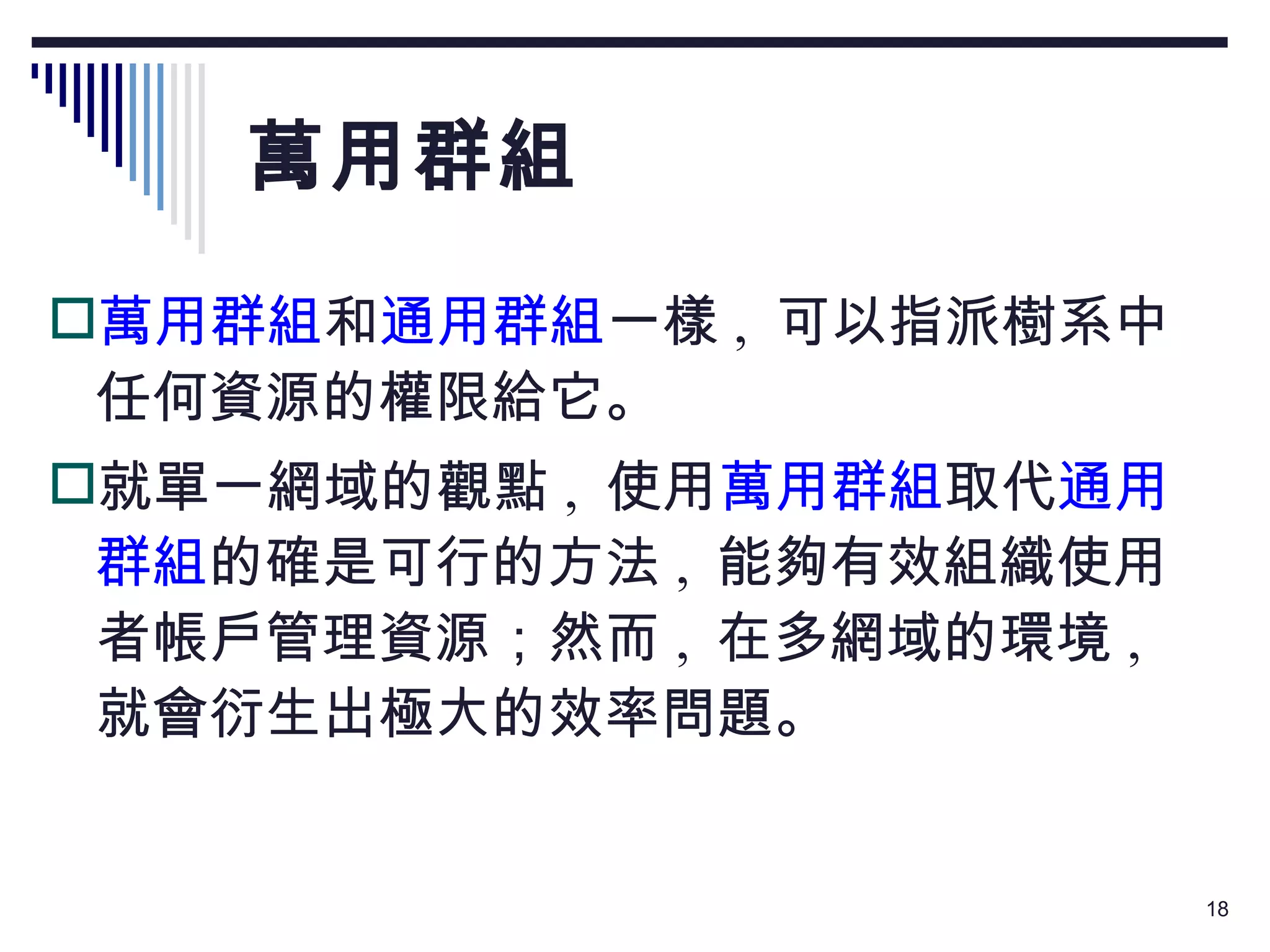 萬用群組 萬用群組 和 通用群組 一樣 ,  可以指派樹系中任何資源的權限給它。 就單一網域的觀點 ,  使用 萬用群組 取代 通用群組 的確是可行的方法 ,  能夠有效組織使用者帳戶管理資源；然而 ,  在多網域的環境 ,  就會衍生出極大的效率問題。 