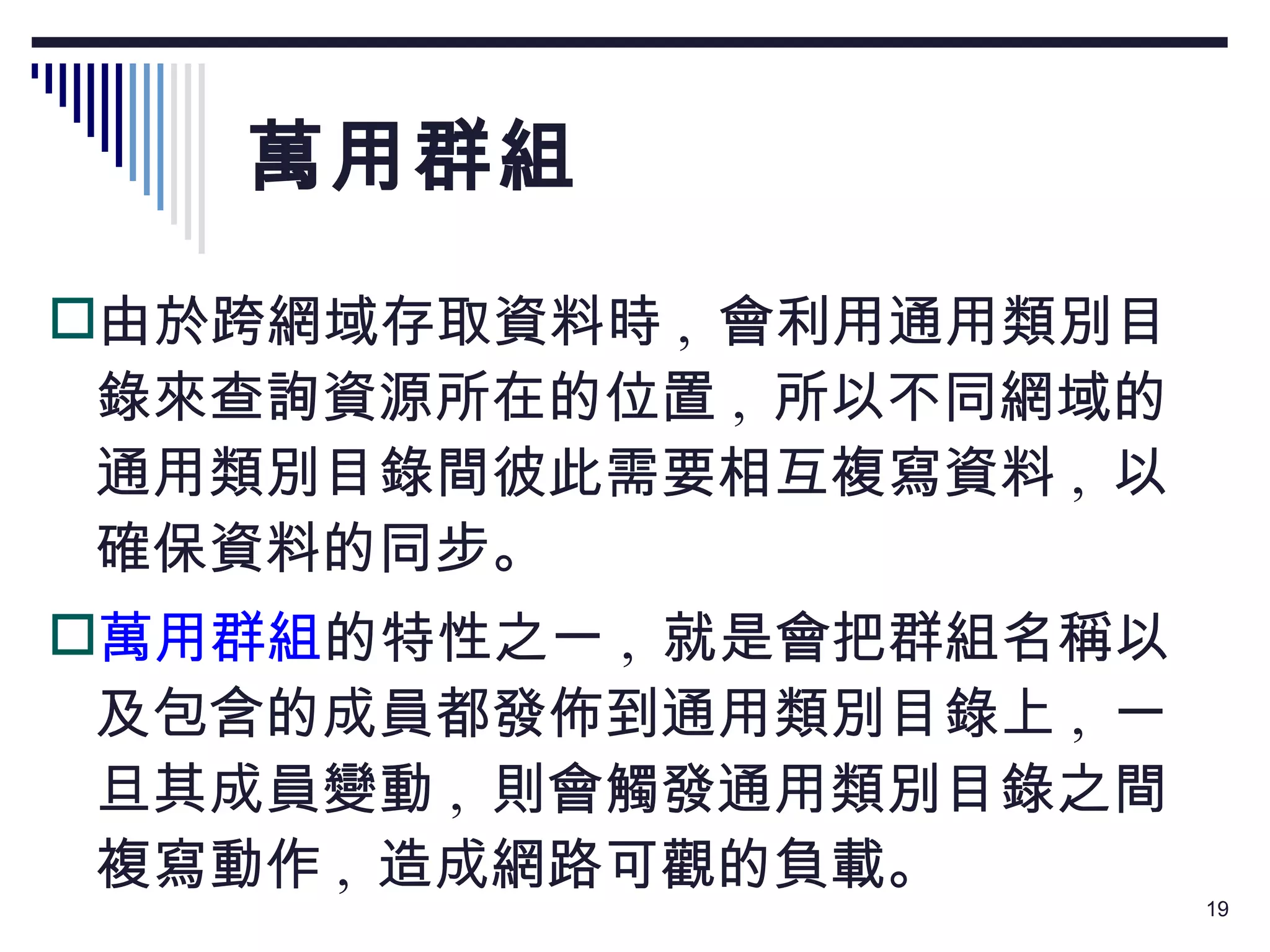 萬用群組 由於跨網域存取資料時 ,  會利用通用類別目錄來查詢資源所在的位置 ,  所以不同網域的通用類別目錄間彼此需要相互複寫資料 ,  以確保資料的同步。 萬用群組 的特性之一 ,  就是會把群組名稱以及包含的成員都發佈到通用類別目錄上 ,  一旦其成員變動 ,  則會觸發通用類別目錄之間複寫動作 ,  造成網路可觀的負載。 
