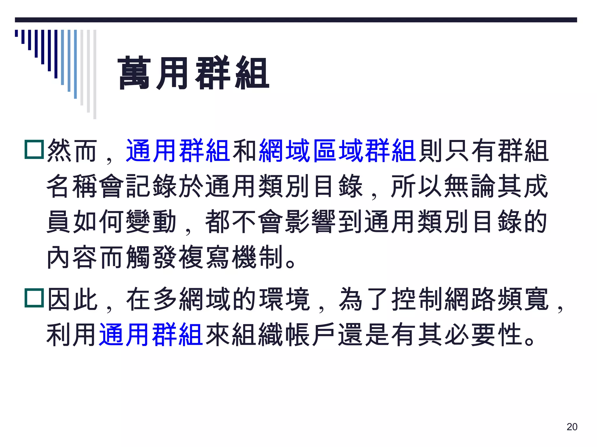 萬用群組 然而 ,   通用群組 和 網域區域群組 則只有群組名稱會記錄於通用類別目錄 ,  所以無論其成員如何變動 ,  都不會影響到通用類別目錄的內容而觸發複寫機制。 因此 ,  在多網域的環境 ,  為了控制網路頻寬 ,  利用 通用群組 來組織帳戶還是有其必要性。 