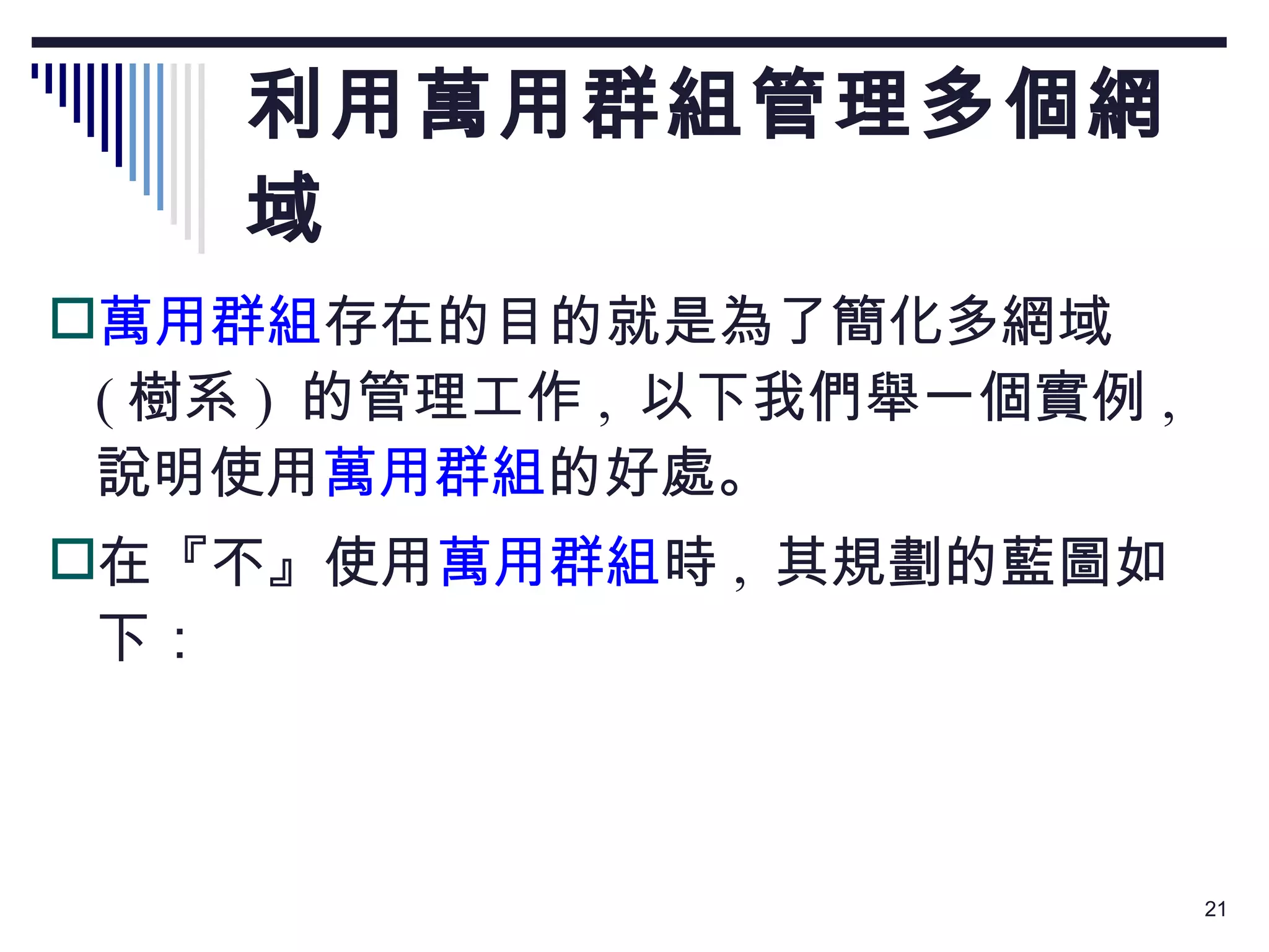 利用萬用群組管理多個網域 萬用群組 存在的目的就是為了簡化多網域  ( 樹系 )  的管理工作 ,  以下我們舉一個實例 ,  說明使用 萬用群組 的好處。 在『不』使用 萬用群組 時 ,  其規劃的藍圖如下： 