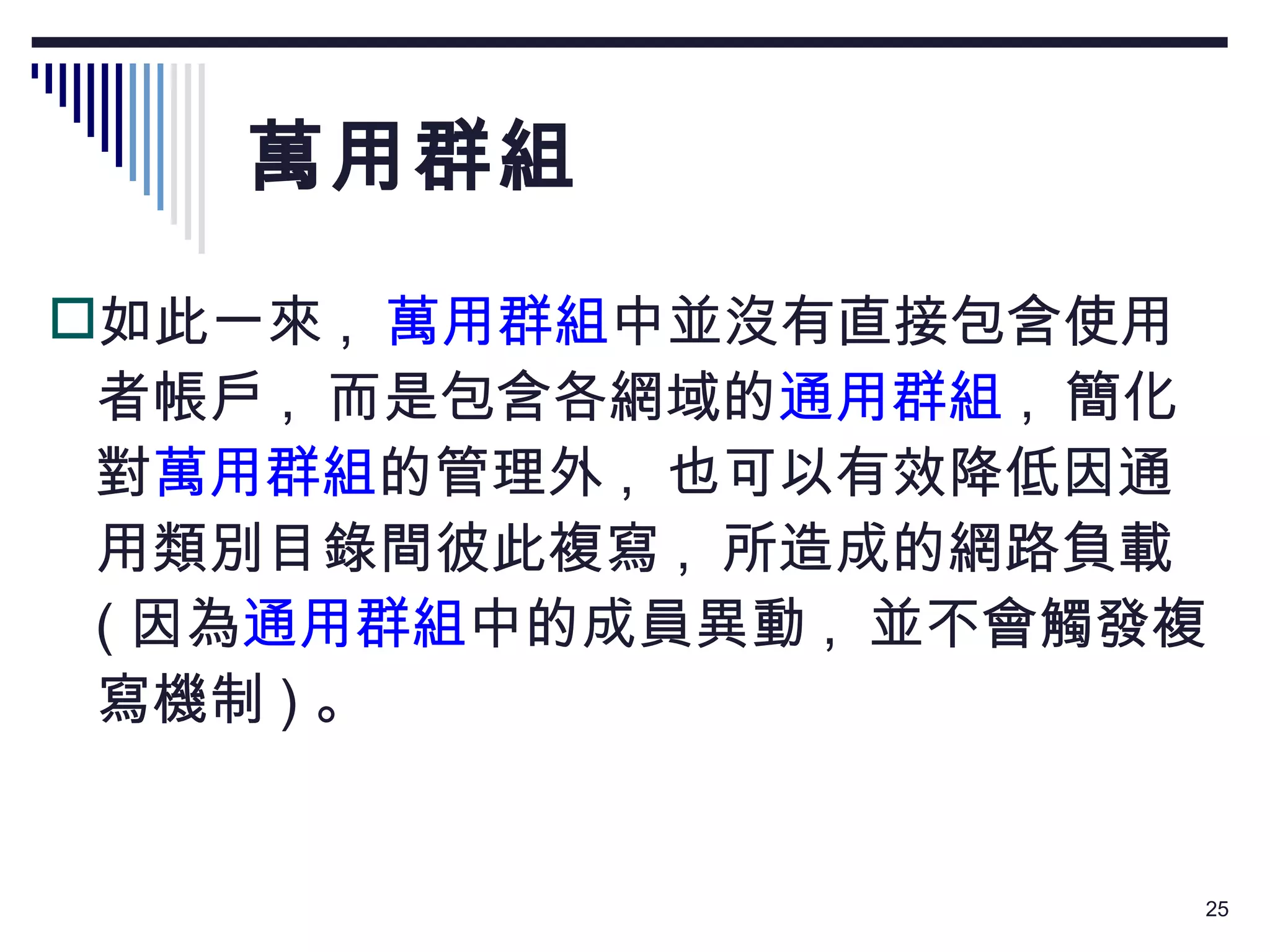 萬用群組 如此一來 ,   萬用群組 中並沒有直接包含使用者帳戶 ,  而是包含各網域的 通用群組 ,  簡化對 萬用群組 的管理外 ,  也可以有效降低因通用類別目錄間彼此複寫 ,  所造成的網路負載  ( 因為 通用群組 中的成員異動 ,  並不會觸發複寫機制 ) 。 