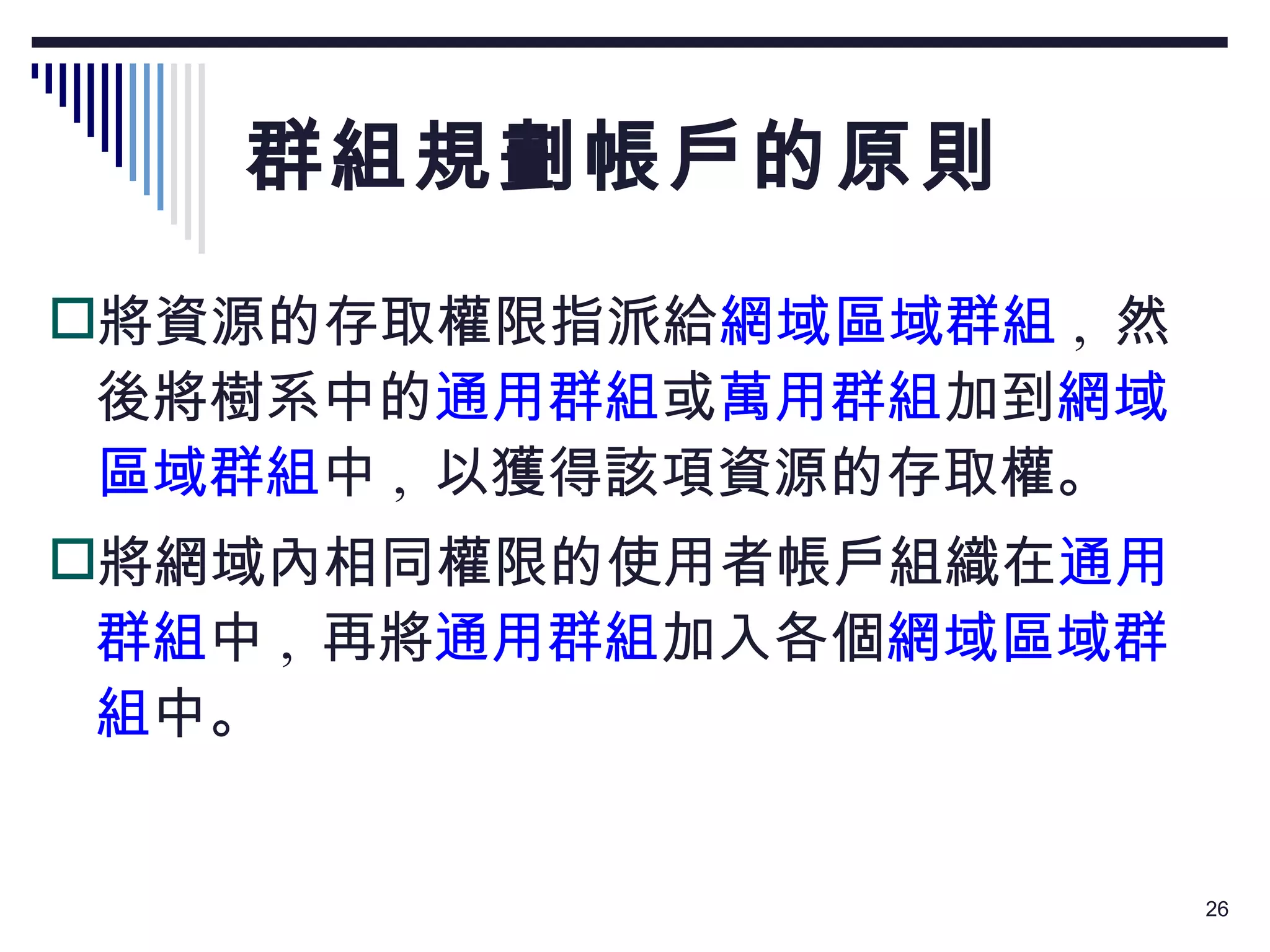 群組規劃帳戶的原則 將資源的存取權限指派給 網域區域群組 ,  然後將樹系中的 通用群組 或 萬用群組 加到 網域區域群組 中 ,  以獲得該項資源的存取權。 將網域內相同權限的使用者帳戶組織在 通用群組 中 ,  再將 通用群組 加入各個 網域區域群組 中。 