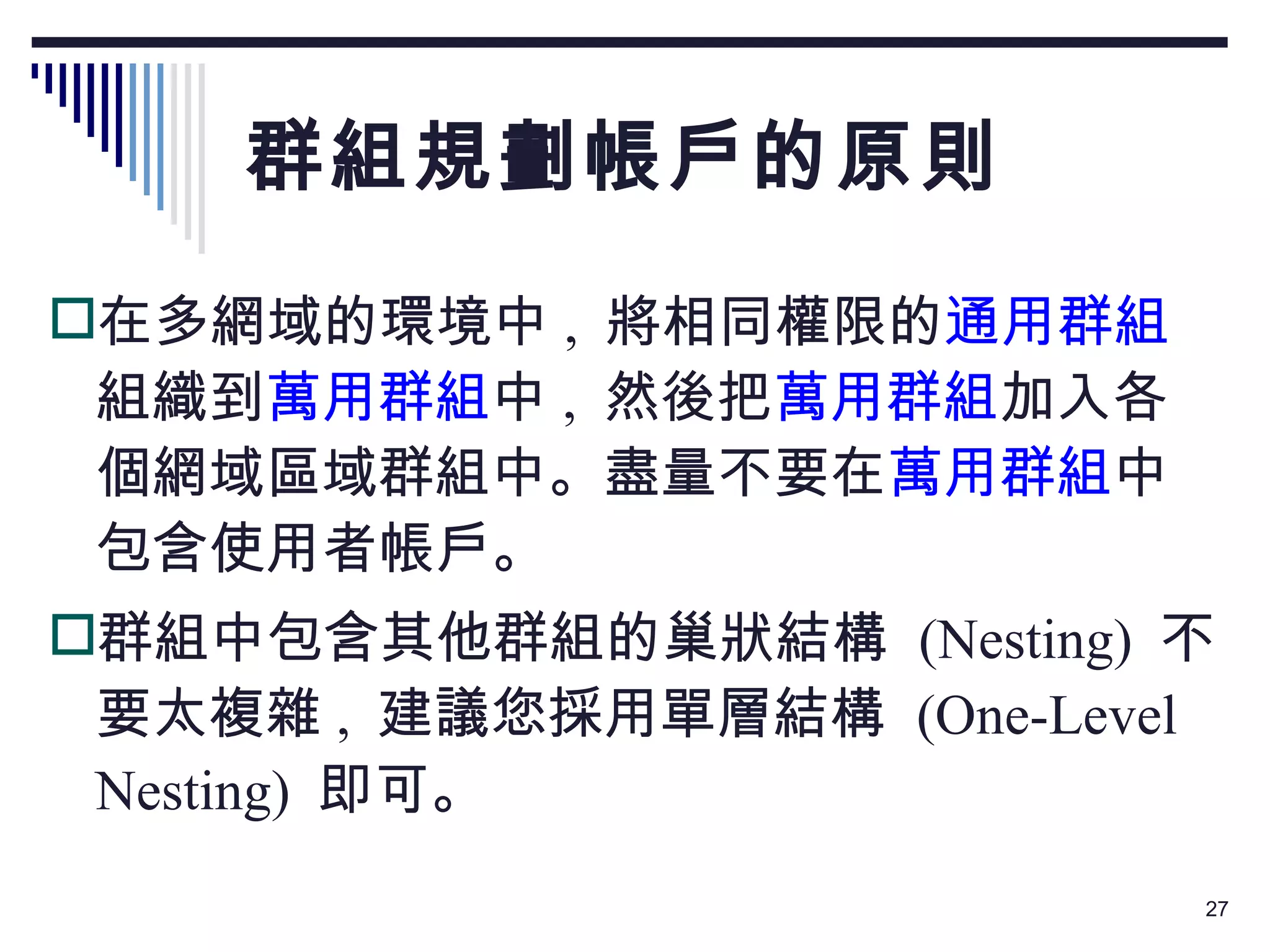 群組規劃帳戶的原則 在多網域的環境中 ,  將相同權限的 通用群組 組織到 萬用群組 中 ,  然後把 萬用群組 加入各個網域區域群組中。盡量不要在 萬用群組 中包含使用者帳戶。 群組中包含其他群組的巢狀結構  (Nesting)  不要太複雜 ,  建議您採用單層結構  (One-Level Nesting)  即可。 