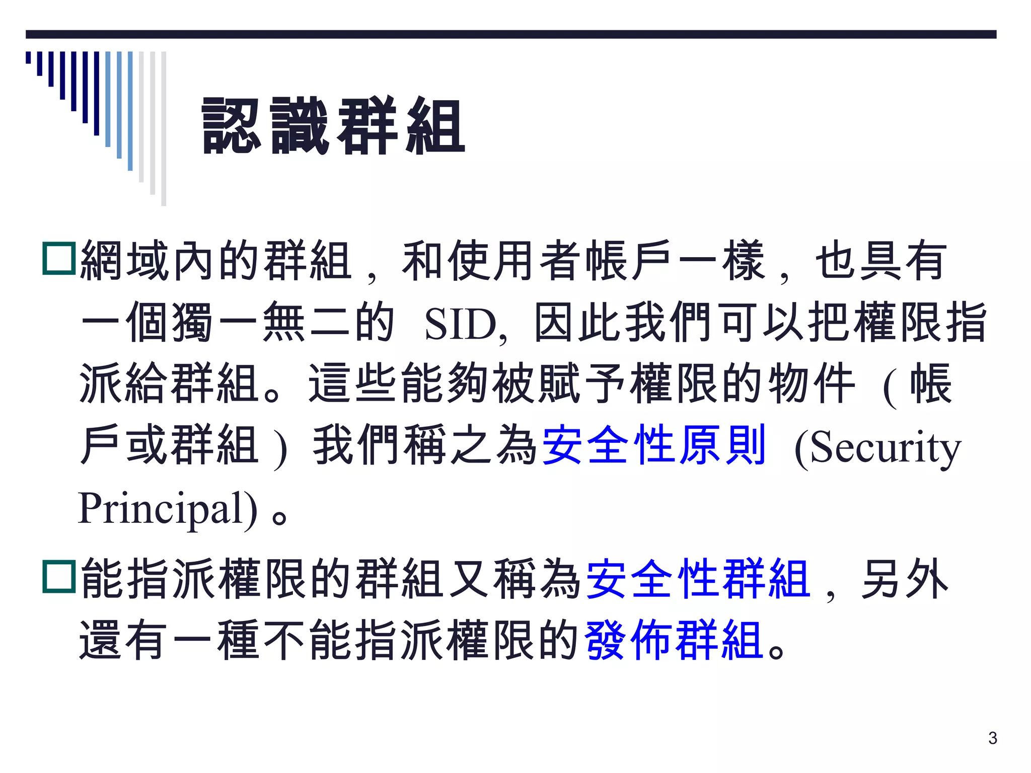 認識群組 網域內的群組 ,  和使用者帳戶一樣 ,  也具有一個獨一無二的  SID,  因此我們可以把權限指派給群組。這些能夠被賦予權限的物件  ( 帳戶或群組 )  我們稱之為 安全性原則   (Security Principal) 。 能指派權限的群組又稱為 安全性群組 ,  另外還有一種不能指派權限的 發佈群組 。 