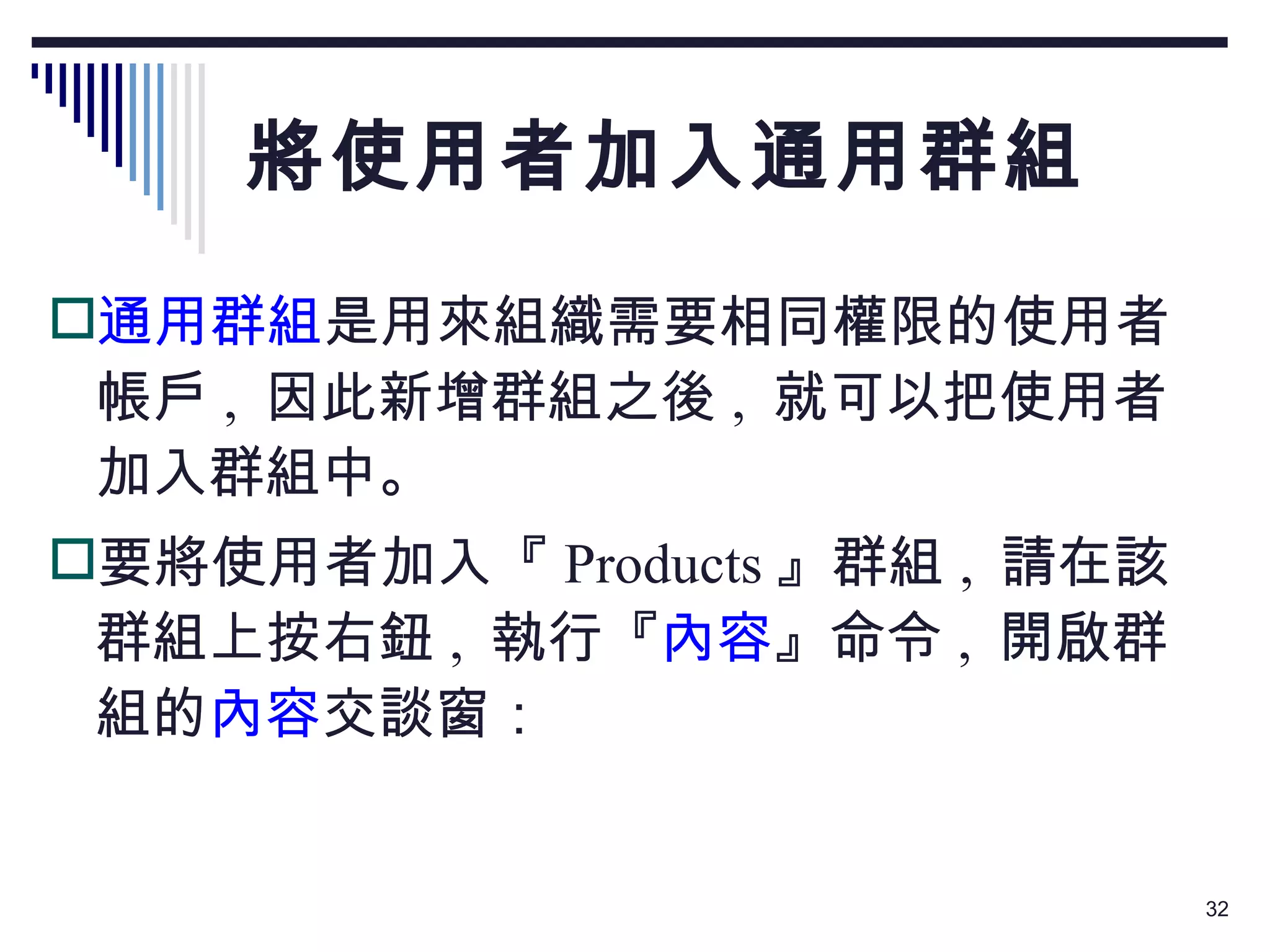 將使用者加入通用群組 通用群組 是用來組織需要相同權限的使用者帳戶 ,  因此新增群組之後 ,  就可以把使用者加入群組中。 要將使用者加入『 Products 』群組 ,  請在該群組上按右鈕 ,  執行『 內容 』命令 ,  開啟群組的 內容 交談窗： 