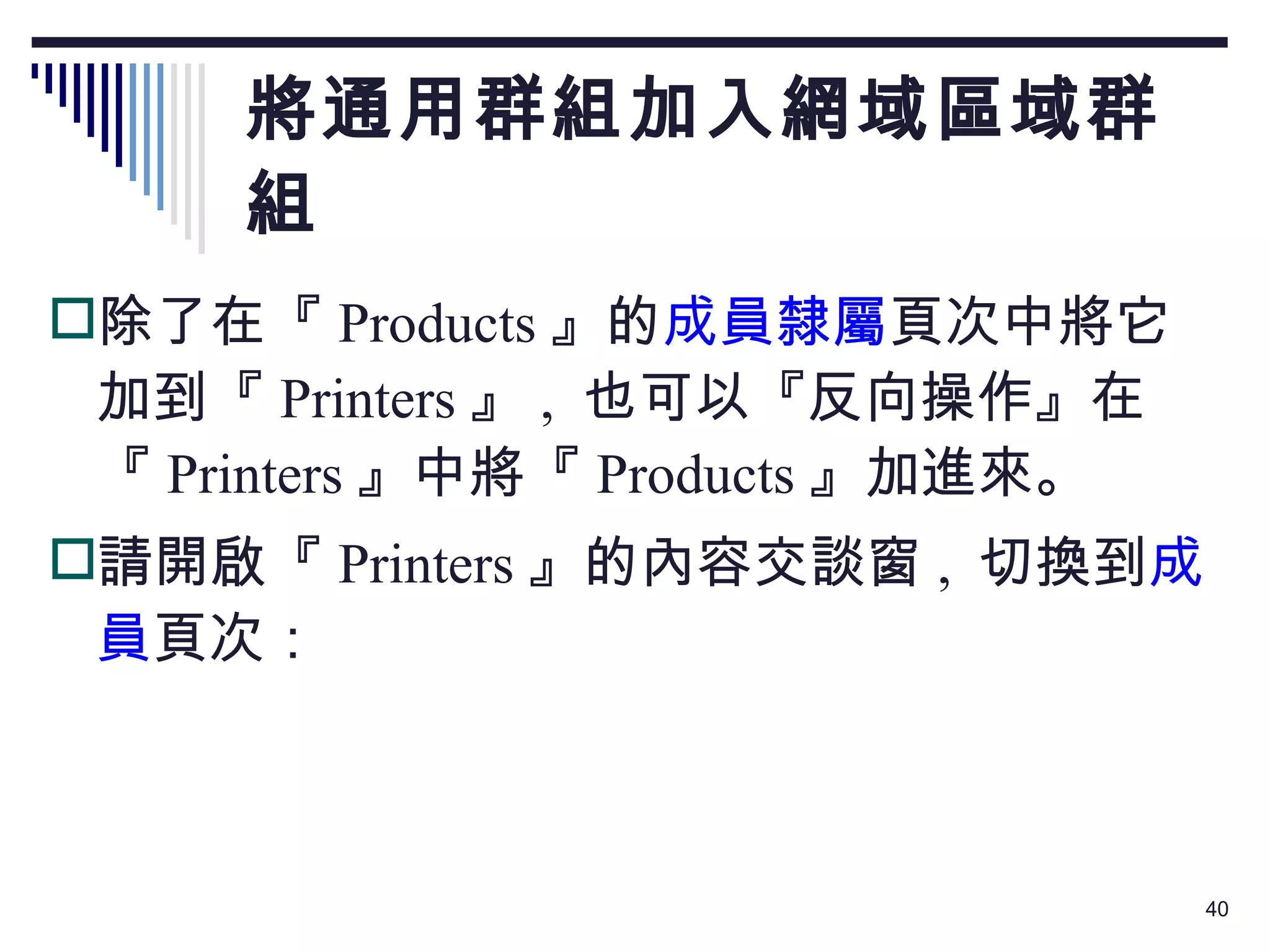 將通用群組加入網域區域群組 除了在『 Products 』的 成員隸屬 頁次中將它加到『 Printers 』 ,  也可以『反向操作』在『 Printers 』中將『 Products 』加進來。 請開啟『 Printers 』的內容交談窗 ,  切換到 成員 頁次： 
