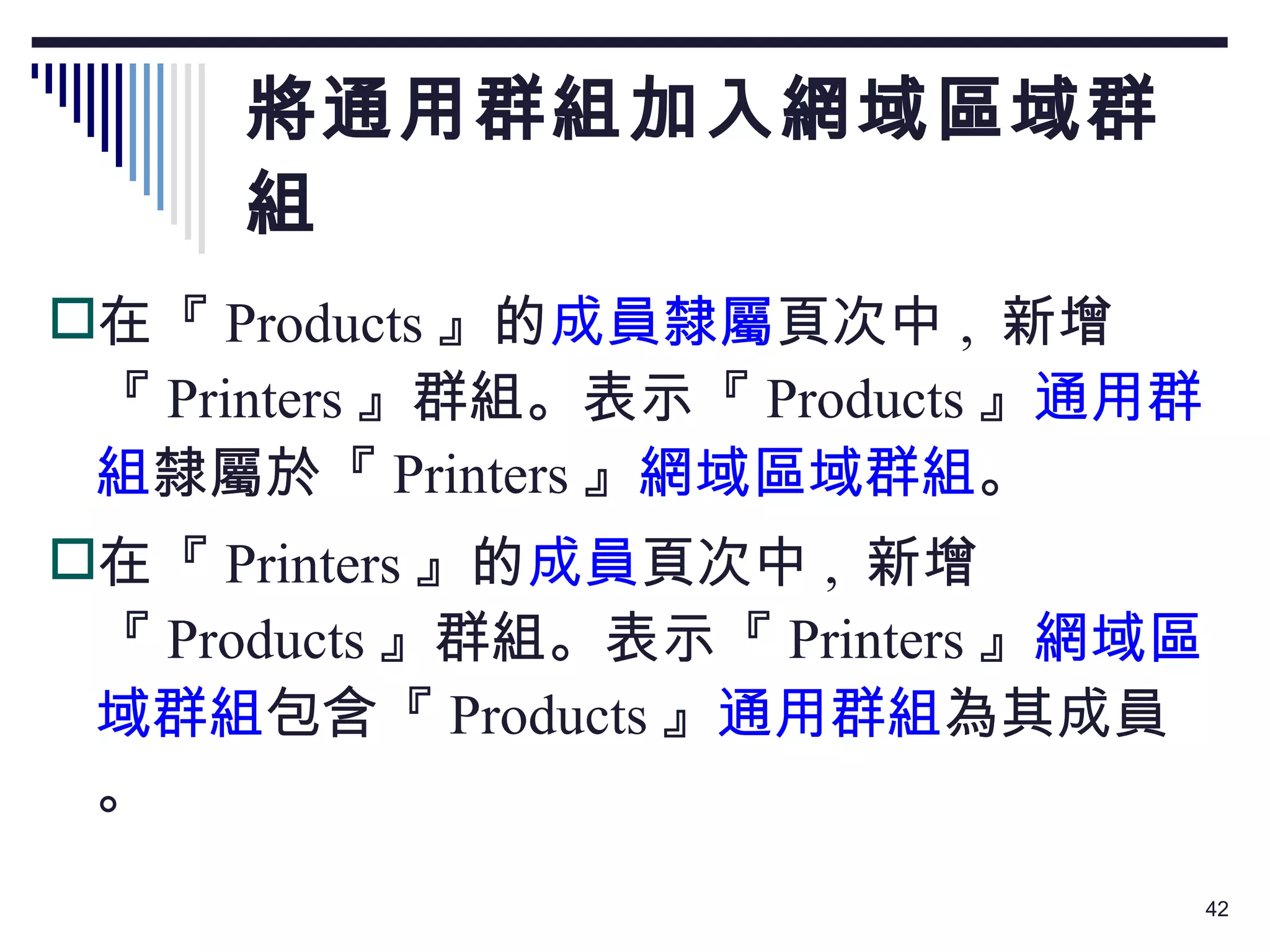 將通用群組加入網域區域群組 在『 Products 』的 成員隸屬 頁次中 ,  新增『 Printers 』群組。表示『 Products 』 通用群組 隸屬於『 Printers 』 網域區域群組 。 在『 Printers 』的 成員 頁次中 ,  新增『 Products 』群組。表示『 Printers 』 網域區域群組 包含『 Products 』 通用群組 為其成員。 