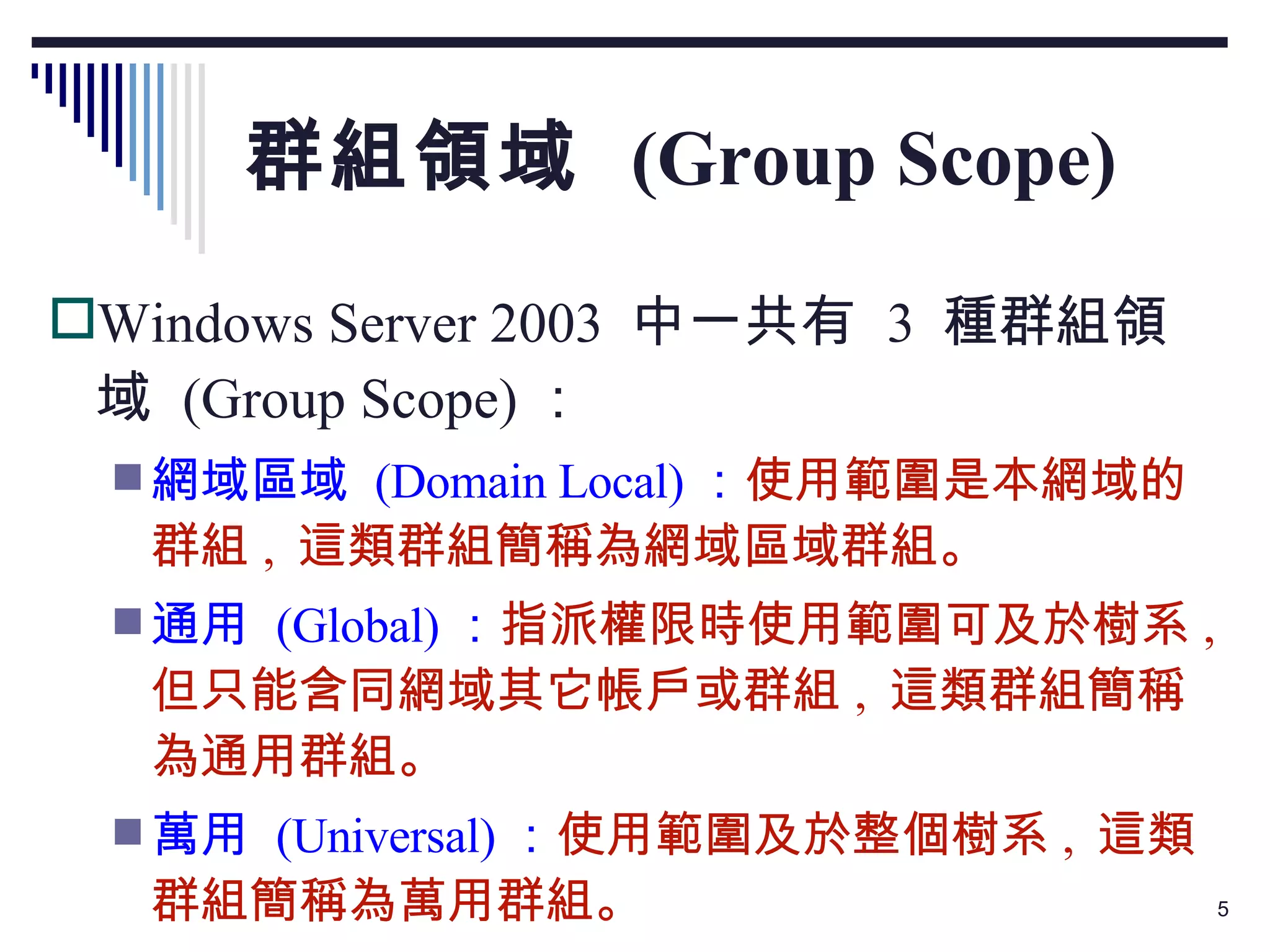 群組領域  (Group Scope) Windows Server 2003  中一共有  3  種群組領域  (Group Scope) ： 網域區域  (Domain Local) ： 使用範圍是本網域的群組 ,  這類群組簡稱為網域區域群組。 通用  (Global) ： 指派權限時使用範圍可及於樹系 ,  但只能含同網域其它帳戶或群組 ,  這類群組簡稱為通用群組。 萬用  (Universal) ： 使用範圍及於整個樹系 ,  這類群組簡稱為萬用群組。 