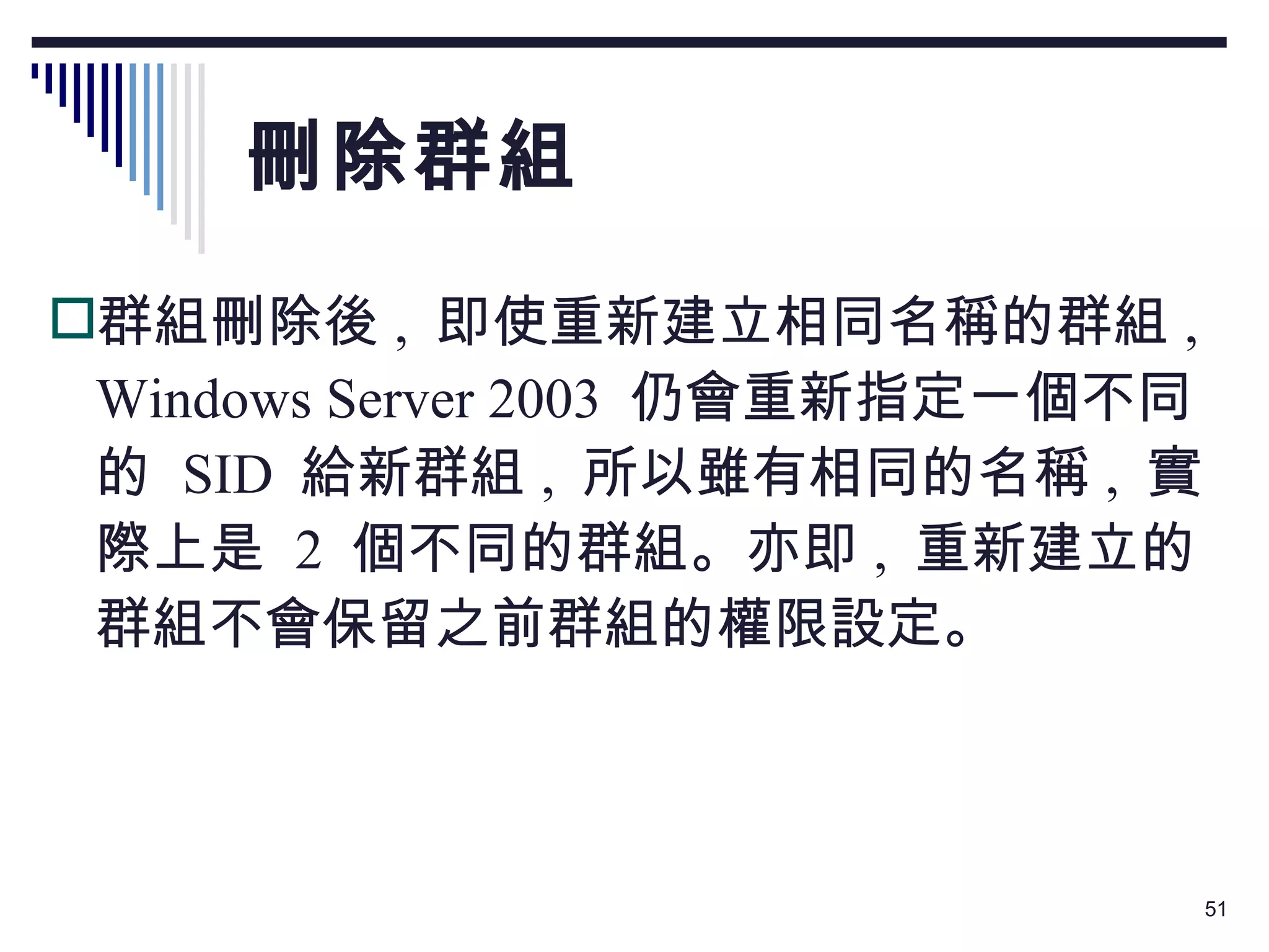 刪除群組 群組刪除後 ,  即使重新建立相同名稱的群組 , Windows Server 2003  仍會重新指定一個不同的  SID  給新群組 ,  所以雖有相同的名稱 ,  實際上是  2  個不同的群組。亦即 ,  重新建立的群組不會保留之前群組的權限設定。 