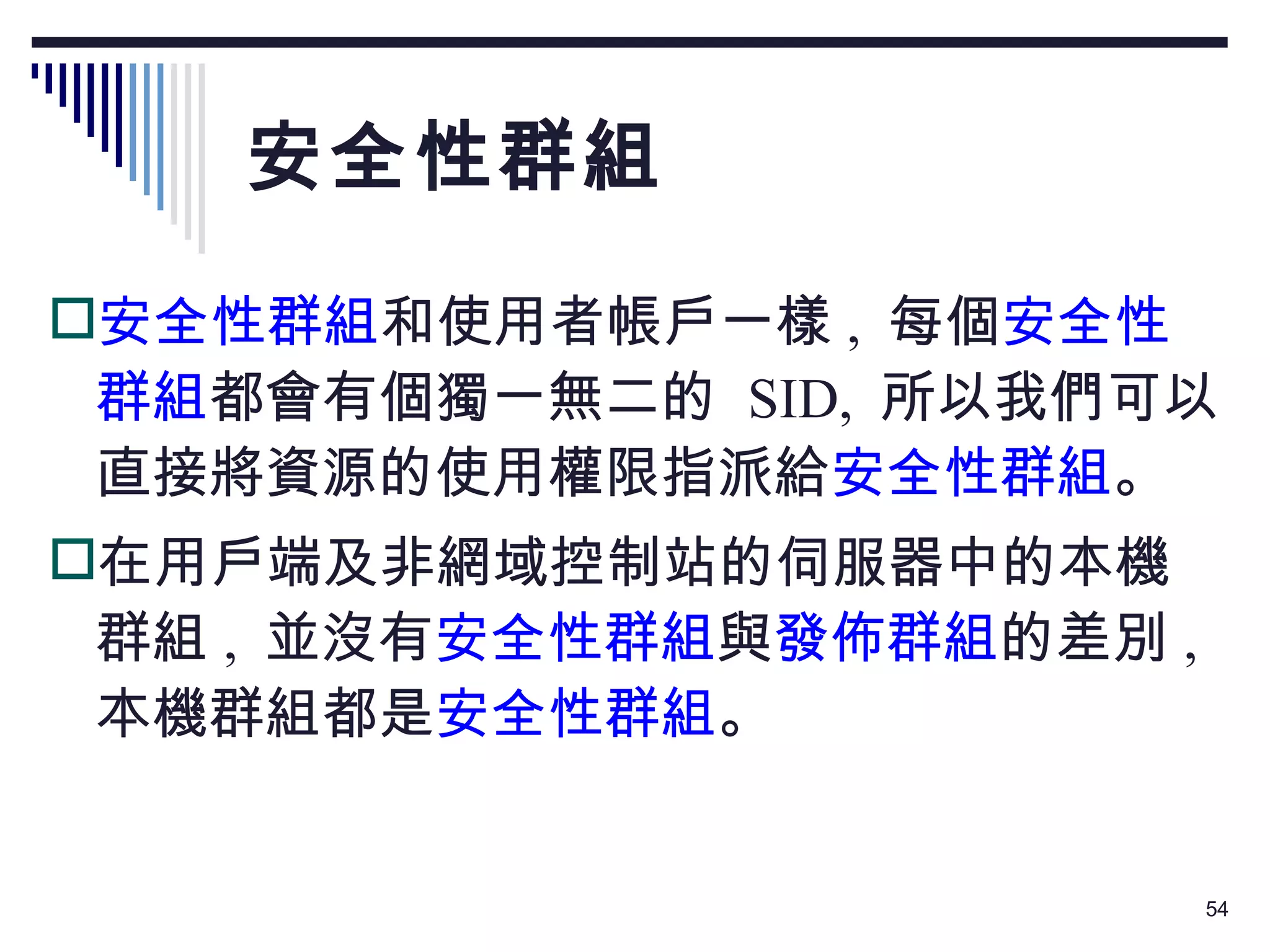 安全性群組 安全性群組 和使用者帳戶一樣 ,  每個 安全性群組 都會有個獨一無二的  SID,  所以我們可以直接將資源的使用權限指派給 安全性群組 。 在用戶端及非網域控制站的伺服器中的本機群組 ,  並沒有 安全性群組 與 發佈群組 的差別 ,  本機群組都是 安全性群組 。 