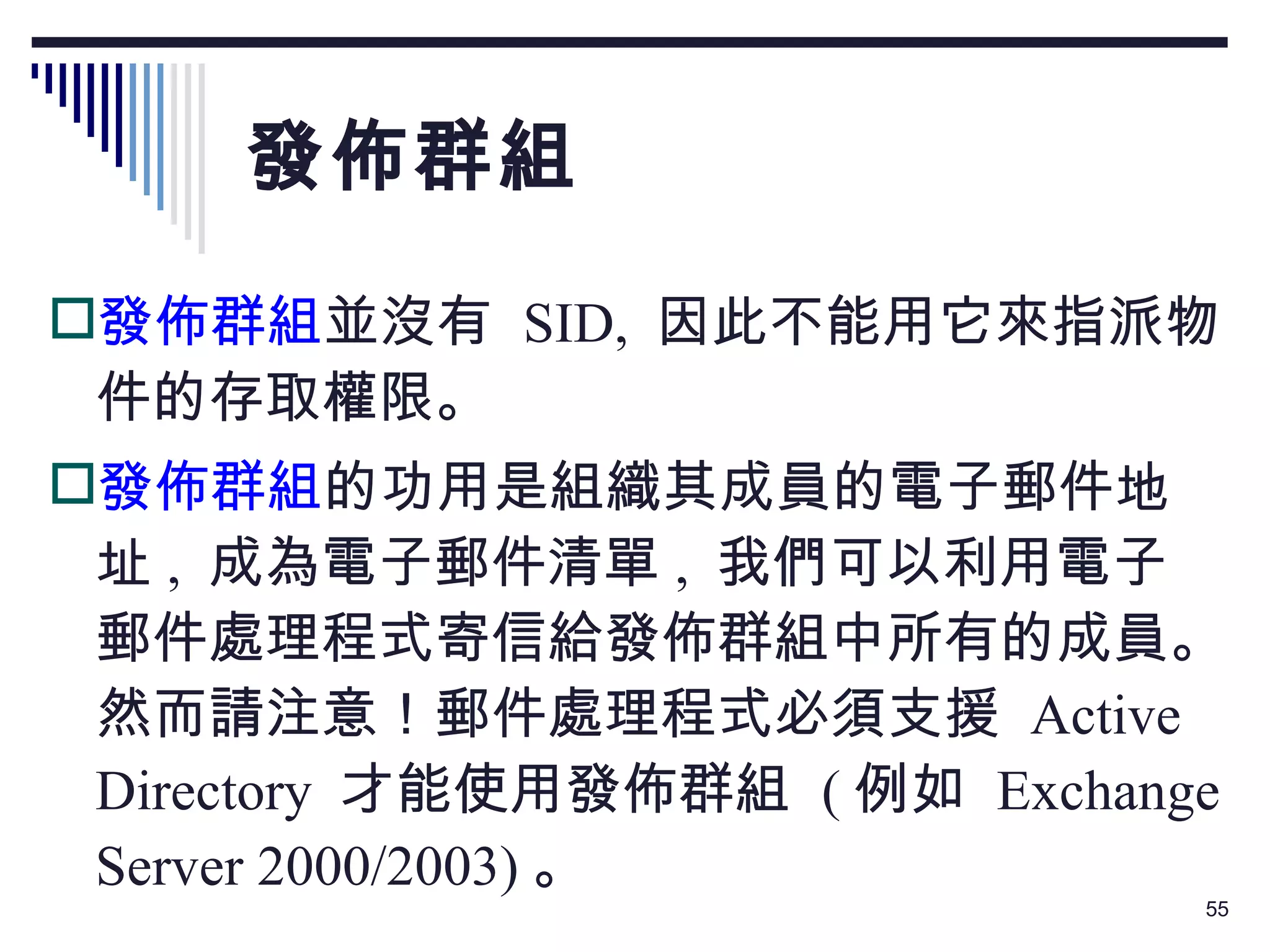 發佈群組 發佈群組 並沒有  SID,  因此不能用它來指派物件的存取權限。 發佈群組 的功用是組織其成員的電子郵件地址 ,  成為電子郵件清單 ,  我們可以利用電子郵件處理程式寄信給發佈群組中所有的成員。然而請注意！郵件處理程式必須支援  Active Directory  才能使用發佈群組  ( 例如  Exchange Server 2000/2003) 。 
