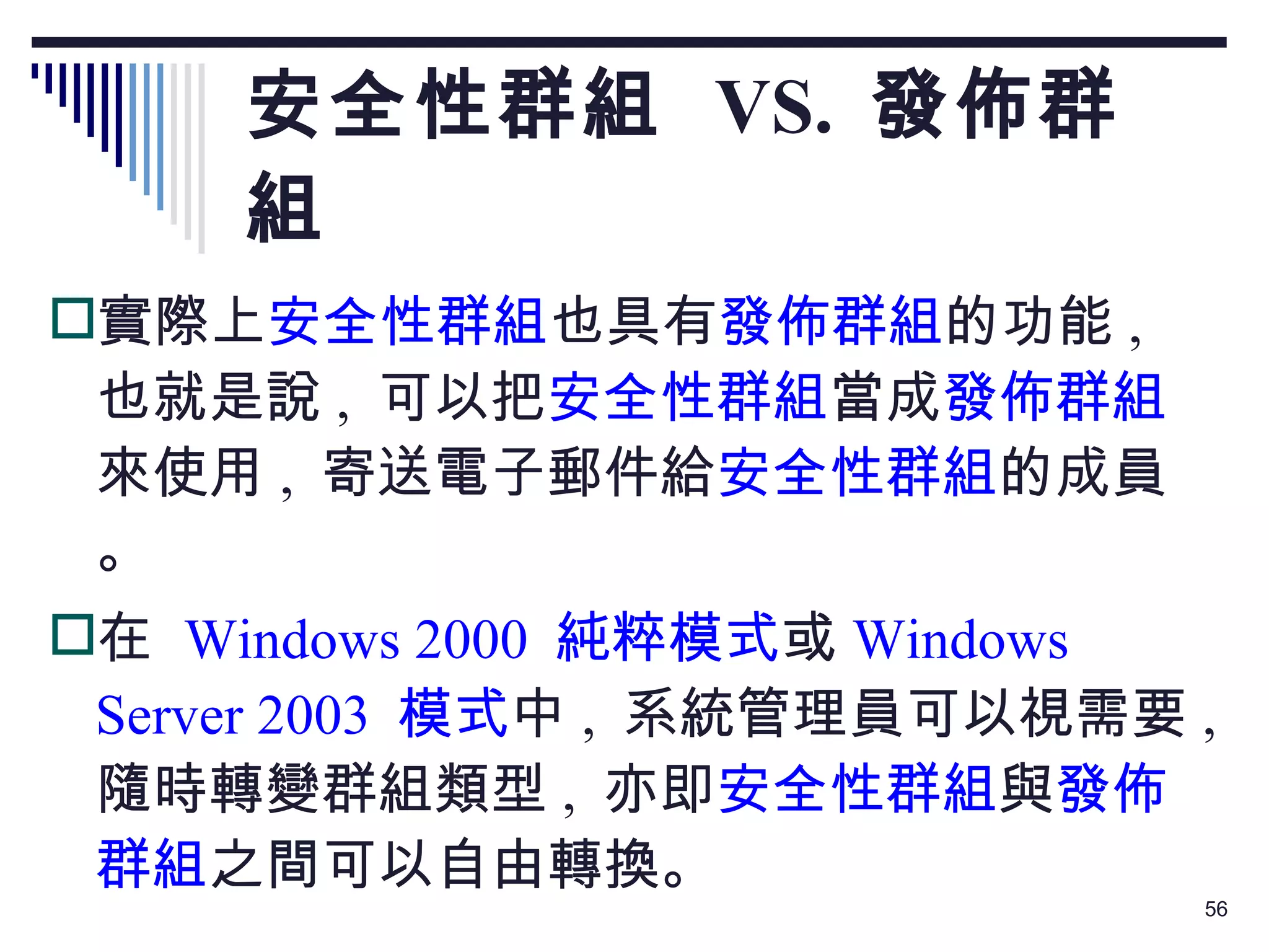 安全性群組  VS.  發佈群組 實際上 安全性群組 也具有 發佈群組 的功能 ,  也就是說 ,  可以把 安全性群組 當成 發佈群組 來使用 ,  寄送電子郵件給 安全性群組 的成員。 在  Windows 2000  純粹模式 或 Windows Server 2003  模式 中 ,  系統管理員可以視需要 ,  隨時轉變群組類型 ,  亦即 安全性群組 與 發佈群組 之間可以自由轉換。 