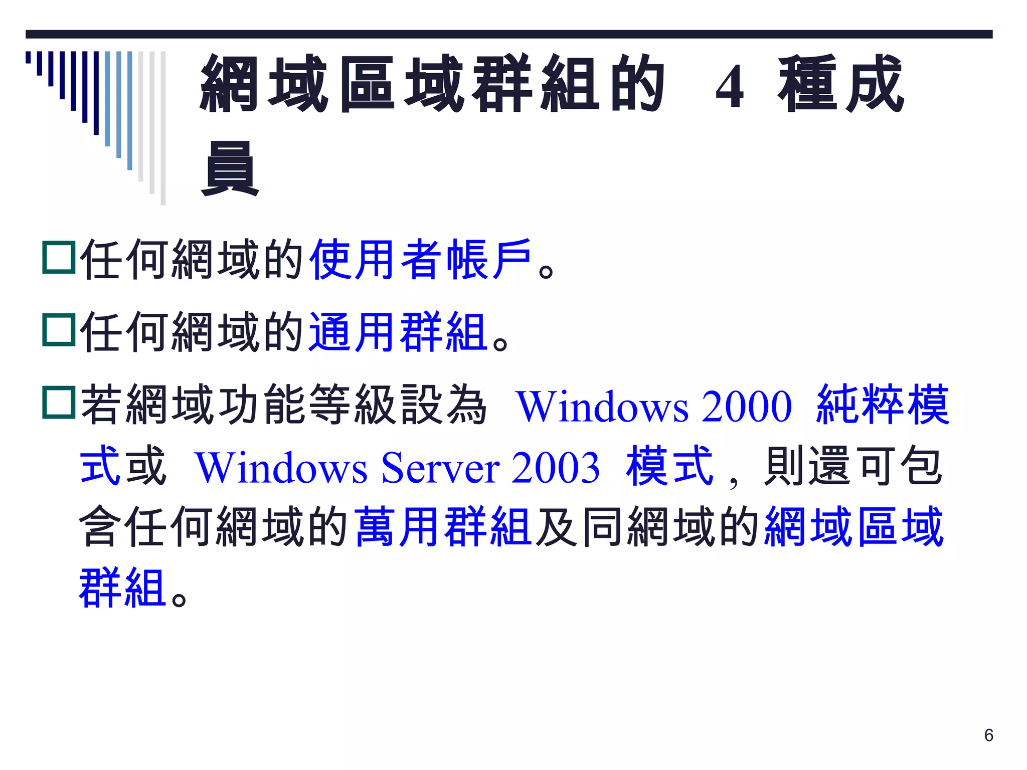 網域區域群組的  4  種成員 任何網域的 使用者帳戶 。 任何網域的 通用群組 。 若網域功能等級設為  Windows 2000  純粹模式 或  Windows Server 2003  模式 ,  則還可包含任何網域的 萬用群組 及同網域的 網域區域群組 。 